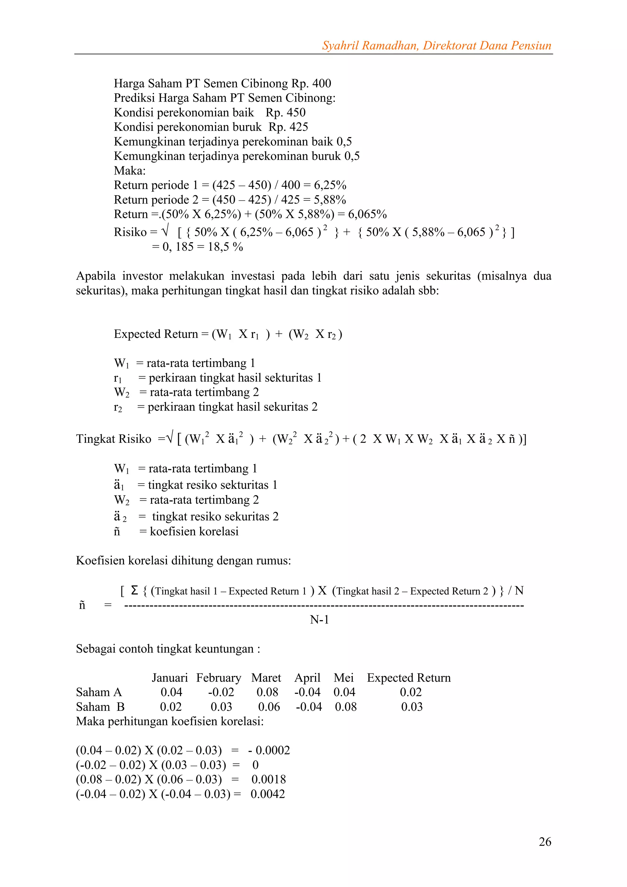 Syahril Ramadhan, Direktorat Dana Pensiun


       Harga Saham PT Semen Cibinong Rp. 400
       Prediksi Harga Saham PT Semen Cibinong:
       Kondisi perekonomian baik Rp. 450
       Kondisi perekonomian buruk Rp. 425
       Kemungkinan terjadinya perekominan baik 0,5
       Kemungkinan terjadinya perekominan buruk 0,5
       Maka:
       Return periode 1 = (425 – 450) / 400 = 6,25%
       Return periode 2 = (450 – 425) / 425 = 5,88%
       Return =.(50% X 6,25%) + (50% X 5,88%) = 6,065%
       Risiko = √ [ { 50% X ( 6,25% – 6,065 ) 2 } + { 50% X ( 5,88% – 6,065 ) 2 } ]
              = 0, 185 = 18,5 %

Apabila investor melakukan investasi pada lebih dari satu jenis sekuritas (misalnya dua
sekuritas), maka perhitungan tingkat hasil dan tingkat risiko adalah sbb:


       Expected Return = (W1 X r1 ) + (W2 X r2 )

       W1   = rata-rata tertimbang 1
       r1   = perkiraan tingkat hasil sekturitas 1
       W2   = rata-rata tertimbang 2
       r2   = perkiraan tingkat hasil sekuritas 2

Tingkat Risiko =√ [ (W12 X ä12 ) + (W22 X ä 22 ) + ( 2 X W1 X W2 X ä1 X ä 2 X ñ )]

       W1 = rata-rata tertimbang 1
       ä1 = tingkat resiko sekturitas 1
       W2 = rata-rata tertimbang 2
       ä 2 = tingkat resiko sekuritas 2
       ñ   = koefisien korelasi

Koefisien korelasi dihitung dengan rumus:

       [ Σ { (Tingkat hasil 1 – Expected Return 1 ) X (Tingkat hasil 2 – Expected Return 2 ) } / N
ñ    = -----------------------------------------------------------------------------------------------
                                                   N-1

Sebagai contoh tingkat keuntungan :

             Januari February Maret              April Mei Expected Return
Saham A        0.04     -0.02     0.08           -0.04 0.04     0.02
Saham B        0.02      0.03     0.06           -0.04 0.08      0.03
Maka perhitungan koefisien korelasi:

(0.04 – 0.02) X (0.02 – 0.03) =       - 0.0002
(-0.02 – 0.02) X (0.03 – 0.03) =       0
(0.08 – 0.02) X (0.06 – 0.03) =        0.0018
(-0.04 – 0.02) X (-0.04 – 0.03) =      0.0042


                                                                                                         26
 
