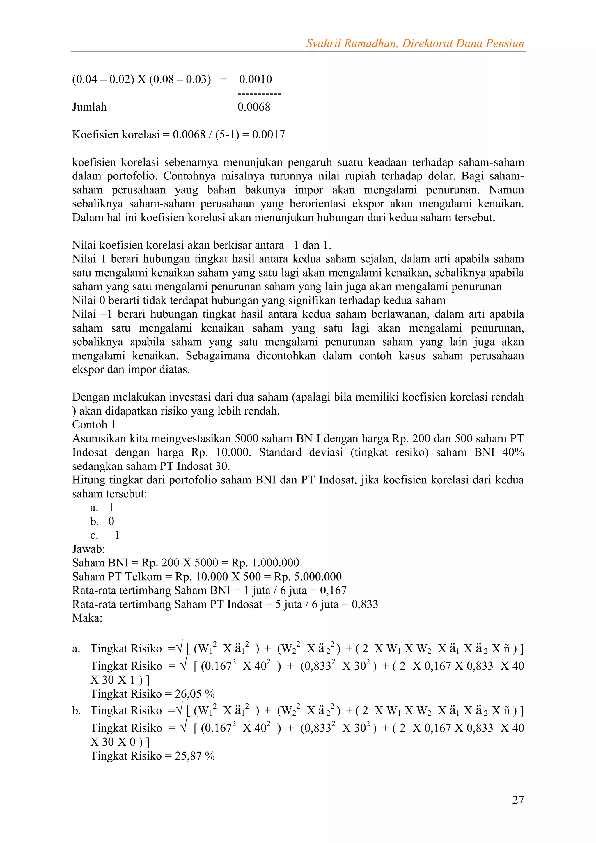 Syahril Ramadhan, Direktorat Dana Pensiun


(0.04 – 0.02) X (0.08 – 0.03) =   0.0010
                                  -----------
Jumlah                            0.0068

Koefisien korelasi = 0.0068 / (5-1) = 0.0017

koefisien korelasi sebenarnya menunjukan pengaruh suatu keadaan terhadap saham-saham
dalam portofolio. Contohnya misalnya turunnya nilai rupiah terhadap dolar. Bagi saham-
saham perusahaan yang bahan bakunya impor akan mengalami penurunan. Namun
sebaliknya saham-saham perusahaan yang berorientasi ekspor akan mengalami kenaikan.
Dalam hal ini koefisien korelasi akan menunjukan hubungan dari kedua saham tersebut.

Nilai koefisien korelasi akan berkisar antara –1 dan 1.
Nilai 1 berari hubungan tingkat hasil antara kedua saham sejalan, dalam arti apabila saham
satu mengalami kenaikan saham yang satu lagi akan mengalami kenaikan, sebaliknya apabila
saham yang satu mengalami penurunan saham yang lain juga akan mengalami penurunan
Nilai 0 berarti tidak terdapat hubungan yang signifikan terhadap kedua saham
Nilai –1 berari hubungan tingkat hasil antara kedua saham berlawanan, dalam arti apabila
saham satu mengalami kenaikan saham yang satu lagi akan mengalami penurunan,
sebaliknya apabila saham yang satu mengalami penurunan saham yang lain juga akan
mengalami kenaikan. Sebagaimana dicontohkan dalam contoh kasus saham perusahaan
ekspor dan impor diatas.

Dengan melakukan investasi dari dua saham (apalagi bila memiliki koefisien korelasi rendah
) akan didapatkan risiko yang lebih rendah.
Contoh 1
Asumsikan kita meingvestasikan 5000 saham BN I dengan harga Rp. 200 dan 500 saham PT
Indosat dengan harga Rp. 10.000. Standard deviasi (tingkat resiko) saham BNI 40%
sedangkan saham PT Indosat 30.
Hitung tingkat dari portofolio saham BNI dan PT Indosat, jika koefisien korelasi dari kedua
saham tersebut:
    a. 1
    b. 0
    c. –1
Jawab:
Saham BNI = Rp. 200 X 5000 = Rp. 1.000.000
Saham PT Telkom = Rp. 10.000 X 500 = Rp. 5.000.000
Rata-rata tertimbang Saham BNI = 1 juta / 6 juta = 0,167
Rata-rata tertimbang Saham PT Indosat = 5 juta / 6 juta = 0,833
Maka:

a. Tingkat Risiko =√ [ (W12 X ä12 ) +      (W22 X ä 22 ) + ( 2 X W1 X W2 X ä1 X ä 2 X ñ ) ]
   Tingkat Risiko = √ [ (0,1672 X 402      ) + (0,8332 X 302 ) + ( 2 X 0,167 X 0,833 X 40
   X 30 X 1 ) ]
   Tingkat Risiko = 26,05 %
b. Tingkat Risiko =√ [ (W12 X ä12 ) +      (W22 X ä 22 ) + ( 2 X W1 X W2 X ä1 X ä 2 X ñ ) ]
   Tingkat Risiko = √ [ (0,1672 X 402      ) + (0,8332 X 302 ) + ( 2 X 0,167 X 0,833 X 40
   X 30 X 0 ) ]
   Tingkat Risiko = 25,87 %


                                                                                        27
 