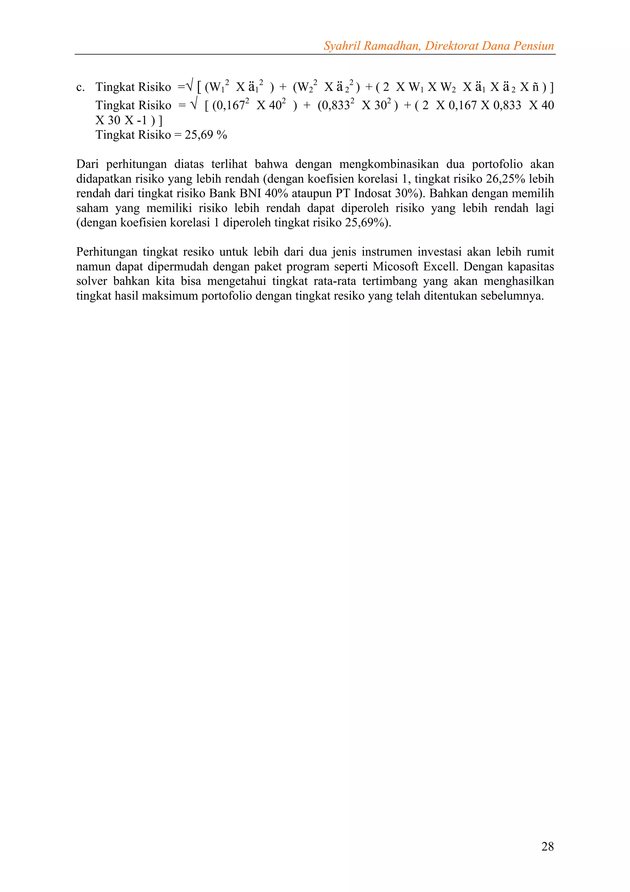 Syahril Ramadhan, Direktorat Dana Pensiun


c. Tingkat Risiko =√ [ (W12 X ä12 ) + (W22 X ä 22 ) + ( 2 X W1 X W2 X ä1 X ä 2 X ñ ) ]
   Tingkat Risiko = √ [ (0,1672 X 402 ) + (0,8332 X 302 ) + ( 2 X 0,167 X 0,833 X 40
   X 30 X -1 ) ]
   Tingkat Risiko = 25,69 %

Dari perhitungan diatas terlihat bahwa dengan mengkombinasikan dua portofolio akan
didapatkan risiko yang lebih rendah (dengan koefisien korelasi 1, tingkat risiko 26,25% lebih
rendah dari tingkat risiko Bank BNI 40% ataupun PT Indosat 30%). Bahkan dengan memilih
saham yang memiliki risiko lebih rendah dapat diperoleh risiko yang lebih rendah lagi
(dengan koefisien korelasi 1 diperoleh tingkat risiko 25,69%).

Perhitungan tingkat resiko untuk lebih dari dua jenis instrumen investasi akan lebih rumit
namun dapat dipermudah dengan paket program seperti Micosoft Excell. Dengan kapasitas
solver bahkan kita bisa mengetahui tingkat rata-rata tertimbang yang akan menghasilkan
tingkat hasil maksimum portofolio dengan tingkat resiko yang telah ditentukan sebelumnya.




                                                                                          28
 