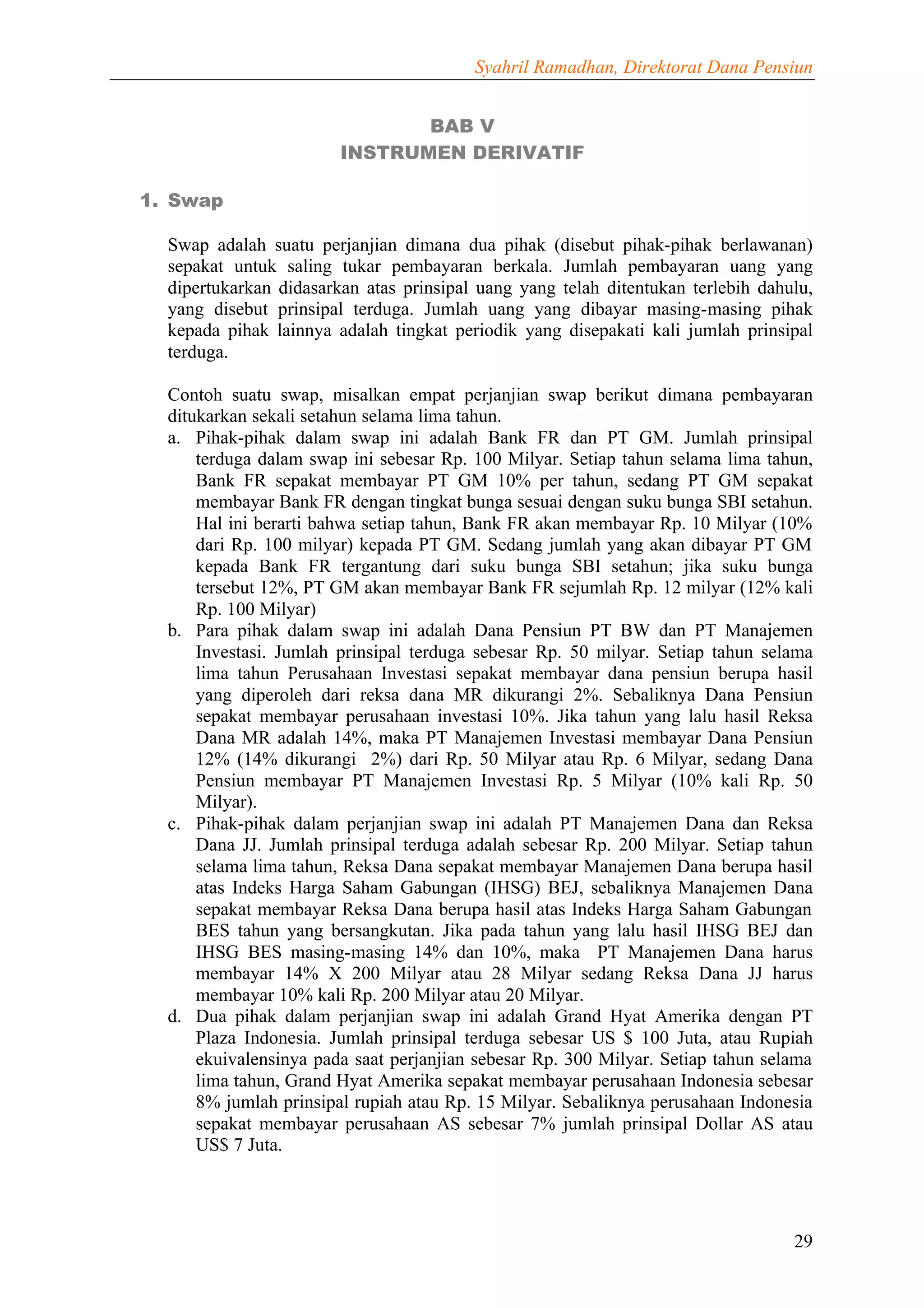 Syahril Ramadhan, Direktorat Dana Pensiun


                               BAB V
                        INSTRUMEN DERIVATIF

1. Swap

  Swap adalah suatu perjanjian dimana dua pihak (disebut pihak-pihak berlawanan)
  sepakat untuk saling tukar pembayaran berkala. Jumlah pembayaran uang yang
  dipertukarkan didasarkan atas prinsipal uang yang telah ditentukan terlebih dahulu,
  yang disebut prinsipal terduga. Jumlah uang yang dibayar masing-masing pihak
  kepada pihak lainnya adalah tingkat periodik yang disepakati kali jumlah prinsipal
  terduga.

  Contoh suatu swap, misalkan empat perjanjian swap berikut dimana pembayaran
  ditukarkan sekali setahun selama lima tahun.
  a. Pihak-pihak dalam swap ini adalah Bank FR dan PT GM. Jumlah prinsipal
      terduga dalam swap ini sebesar Rp. 100 Milyar. Setiap tahun selama lima tahun,
      Bank FR sepakat membayar PT GM 10% per tahun, sedang PT GM sepakat
      membayar Bank FR dengan tingkat bunga sesuai dengan suku bunga SBI setahun.
      Hal ini berarti bahwa setiap tahun, Bank FR akan membayar Rp. 10 Milyar (10%
      dari Rp. 100 milyar) kepada PT GM. Sedang jumlah yang akan dibayar PT GM
      kepada Bank FR tergantung dari suku bunga SBI setahun; jika suku bunga
      tersebut 12%, PT GM akan membayar Bank FR sejumlah Rp. 12 milyar (12% kali
      Rp. 100 Milyar)
  b. Para pihak dalam swap ini adalah Dana Pensiun PT BW dan PT Manajemen
      Investasi. Jumlah prinsipal terduga sebesar Rp. 50 milyar. Setiap tahun selama
      lima tahun Perusahaan Investasi sepakat membayar dana pensiun berupa hasil
      yang diperoleh dari reksa dana MR dikurangi 2%. Sebaliknya Dana Pensiun
      sepakat membayar perusahaan investasi 10%. Jika tahun yang lalu hasil Reksa
      Dana MR adalah 14%, maka PT Manajemen Investasi membayar Dana Pensiun
      12% (14% dikurangi 2%) dari Rp. 50 Milyar atau Rp. 6 Milyar, sedang Dana
      Pensiun membayar PT Manajemen Investasi Rp. 5 Milyar (10% kali Rp. 50
      Milyar).
  c. Pihak-pihak dalam perjanjian swap ini adalah PT Manajemen Dana dan Reksa
      Dana JJ. Jumlah prinsipal terduga adalah sebesar Rp. 200 Milyar. Setiap tahun
      selama lima tahun, Reksa Dana sepakat membayar Manajemen Dana berupa hasil
      atas Indeks Harga Saham Gabungan (IHSG) BEJ, sebaliknya Manajemen Dana
      sepakat membayar Reksa Dana berupa hasil atas Indeks Harga Saham Gabungan
      BES tahun yang bersangkutan. Jika pada tahun yang lalu hasil IHSG BEJ dan
      IHSG BES masing-masing 14% dan 10%, maka PT Manajemen Dana harus
      membayar 14% X 200 Milyar atau 28 Milyar sedang Reksa Dana JJ harus
      membayar 10% kali Rp. 200 Milyar atau 20 Milyar.
  d. Dua pihak dalam perjanjian swap ini adalah Grand Hyat Amerika dengan PT
      Plaza Indonesia. Jumlah prinsipal terduga sebesar US $ 100 Juta, atau Rupiah
      ekuivalensinya pada saat perjanjian sebesar Rp. 300 Milyar. Setiap tahun selama
      lima tahun, Grand Hyat Amerika sepakat membayar perusahaan Indonesia sebesar
      8% jumlah prinsipal rupiah atau Rp. 15 Milyar. Sebaliknya perusahaan Indonesia
      sepakat membayar perusahaan AS sebesar 7% jumlah prinsipal Dollar AS atau
      US$ 7 Juta.




                                                                                  29
 
