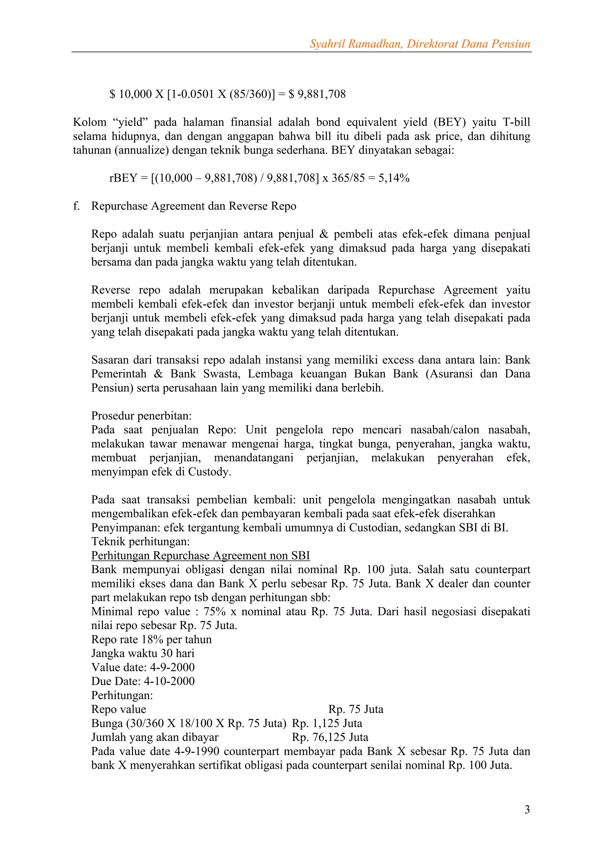 Syahril Ramadhan, Direktorat Dana Pensiun



      $ 10,000 X [1-0.0501 X (85/360)] = $ 9,881,708

Kolom “yield” pada halaman finansial adalah bond equivalent yield (BEY) yaitu T-bill
selama hidupnya, dan dengan anggapan bahwa bill itu dibeli pada ask price, dan dihitung
tahunan (annualize) dengan teknik bunga sederhana. BEY dinyatakan sebagai:

      rBEY = [(10,000 – 9,881,708) / 9,881,708] x 365/85 = 5,14%

f. Repurchase Agreement dan Reverse Repo

   Repo adalah suatu perjanjian antara penjual & pembeli atas efek-efek dimana penjual
   berjanji untuk membeli kembali efek-efek yang dimaksud pada harga yang disepakati
   bersama dan pada jangka waktu yang telah ditentukan.

   Reverse repo adalah merupakan kebalikan daripada Repurchase Agreement yaitu
   membeli kembali efek-efek dan investor berjanji untuk membeli efek-efek dan investor
   berjanji untuk membeli efek-efek yang dimaksud pada harga yang telah disepakati pada
   yang telah disepakati pada jangka waktu yang telah ditentukan.

   Sasaran dari transaksi repo adalah instansi yang memiliki excess dana antara lain: Bank
   Pemerintah & Bank Swasta, Lembaga keuangan Bukan Bank (Asuransi dan Dana
   Pensiun) serta perusahaan lain yang memiliki dana berlebih.

   Prosedur penerbitan:
   Pada saat penjualan Repo: Unit pengelola repo mencari nasabah/calon nasabah,
   melakukan tawar menawar mengenai harga, tingkat bunga, penyerahan, jangka waktu,
   membuat perjanjian, menandatangani perjanjian, melakukan penyerahan efek,
   menyimpan efek di Custody.

   Pada saat transaksi pembelian kembali: unit pengelola mengingatkan nasabah untuk
   mengembalikan efek-efek dan pembayaran kembali pada saat efek-efek diserahkan
   Penyimpanan: efek tergantung kembali umumnya di Custodian, sedangkan SBI di BI.
   Teknik perhitungan:
   Perhitungan Repurchase Agreement non SBI
   Bank mempunyai obligasi dengan nilai nominal Rp. 100 juta. Salah satu counterpart
   memiliki ekses dana dan Bank X perlu sebesar Rp. 75 Juta. Bank X dealer dan counter
   part melakukan repo tsb dengan perhitungan sbb:
   Minimal repo value : 75% x nominal atau Rp. 75 Juta. Dari hasil negosiasi disepakati
   nilai repo sebesar Rp. 75 Juta.
   Repo rate 18% per tahun
   Jangka waktu 30 hari
   Value date: 4-9-2000
   Due Date: 4-10-2000
   Perhitungan:
   Repo value                                     Rp. 75 Juta
   Bunga (30/360 X 18/100 X Rp. 75 Juta) Rp. 1,125 Juta
   Jumlah yang akan dibayar                Rp. 76,125 Juta
   Pada value date 4-9-1990 counterpart membayar pada Bank X sebesar Rp. 75 Juta dan
   bank X menyerahkan sertifikat obligasi pada counterpart senilai nominal Rp. 100 Juta.


                                                                                        3
 