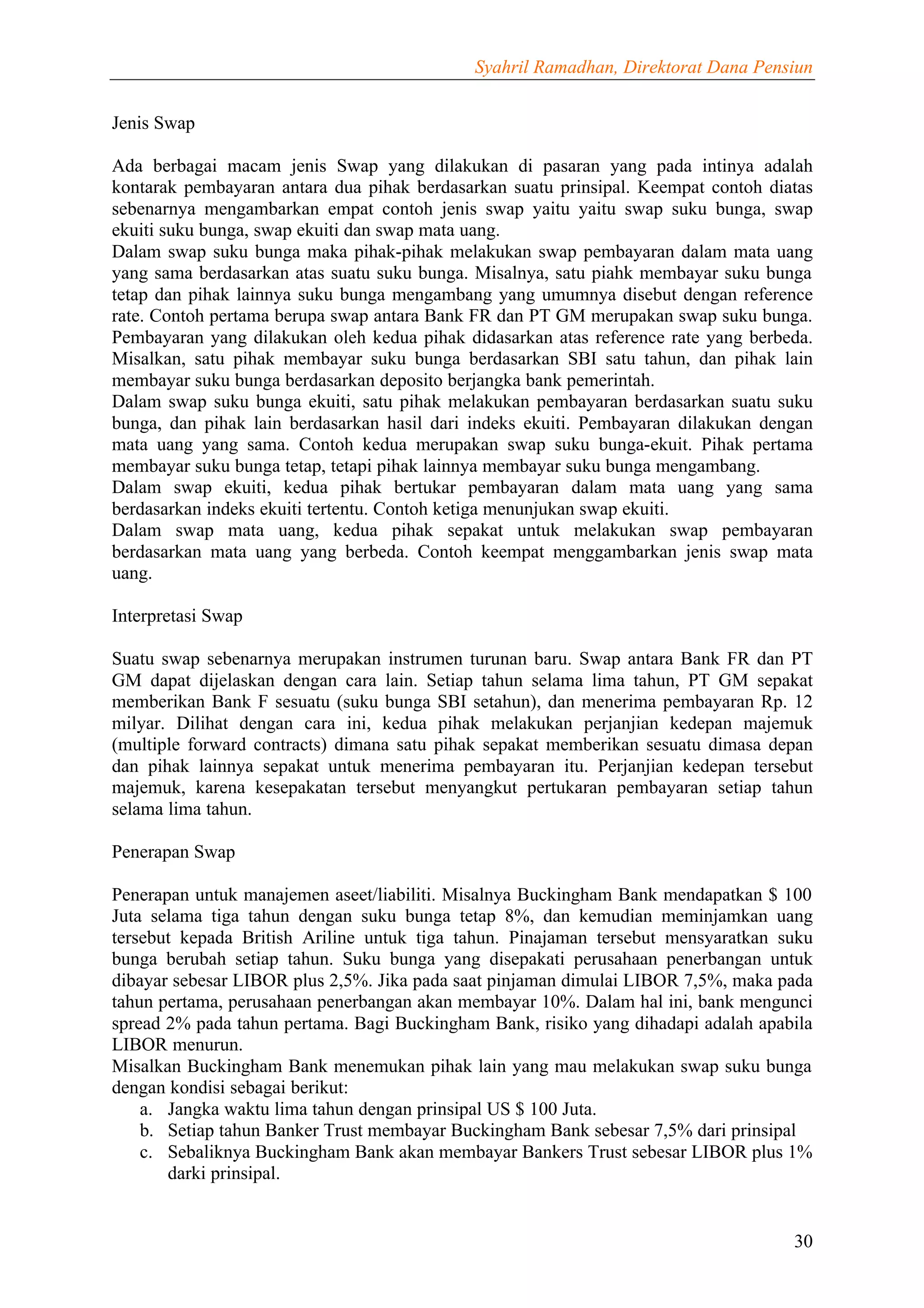 Syahril Ramadhan, Direktorat Dana Pensiun


Jenis Swap

Ada berbagai macam jenis Swap yang dilakukan di pasaran yang pada intinya adalah
kontarak pembayaran antara dua pihak berdasarkan suatu prinsipal. Keempat contoh diatas
sebenarnya mengambarkan empat contoh jenis swap yaitu yaitu swap suku bunga, swap
ekuiti suku bunga, swap ekuiti dan swap mata uang.
Dalam swap suku bunga maka pihak-pihak melakukan swap pembayaran dalam mata uang
yang sama berdasarkan atas suatu suku bunga. Misalnya, satu piahk membayar suku bunga
tetap dan pihak lainnya suku bunga mengambang yang umumnya disebut dengan reference
rate. Contoh pertama berupa swap antara Bank FR dan PT GM merupakan swap suku bunga.
Pembayaran yang dilakukan oleh kedua pihak didasarkan atas reference rate yang berbeda.
Misalkan, satu pihak membayar suku bunga berdasarkan SBI satu tahun, dan pihak lain
membayar suku bunga berdasarkan deposito berjangka bank pemerintah.
Dalam swap suku bunga ekuiti, satu pihak melakukan pembayaran berdasarkan suatu suku
bunga, dan pihak lain berdasarkan hasil dari indeks ekuiti. Pembayaran dilakukan dengan
mata uang yang sama. Contoh kedua merupakan swap suku bunga-ekuit. Pihak pertama
membayar suku bunga tetap, tetapi pihak lainnya membayar suku bunga mengambang.
Dalam swap ekuiti, kedua pihak bertukar pembayaran dalam mata uang yang sama
berdasarkan indeks ekuiti tertentu. Contoh ketiga menunjukan swap ekuiti.
Dalam swap mata uang, kedua pihak sepakat untuk melakukan swap pembayaran
berdasarkan mata uang yang berbeda. Contoh keempat menggambarkan jenis swap mata
uang.

Interpretasi Swap

Suatu swap sebenarnya merupakan instrumen turunan baru. Swap antara Bank FR dan PT
GM dapat dijelaskan dengan cara lain. Setiap tahun selama lima tahun, PT GM sepakat
memberikan Bank F sesuatu (suku bunga SBI setahun), dan menerima pembayaran Rp. 12
milyar. Dilihat dengan cara ini, kedua pihak melakukan perjanjian kedepan majemuk
(multiple forward contracts) dimana satu pihak sepakat memberikan sesuatu dimasa depan
dan pihak lainnya sepakat untuk menerima pembayaran itu. Perjanjian kedepan tersebut
majemuk, karena kesepakatan tersebut menyangkut pertukaran pembayaran setiap tahun
selama lima tahun.

Penerapan Swap

Penerapan untuk manajemen aseet/liabiliti. Misalnya Buckingham Bank mendapatkan $ 100
Juta selama tiga tahun dengan suku bunga tetap 8%, dan kemudian meminjamkan uang
tersebut kepada British Ariline untuk tiga tahun. Pinajaman tersebut mensyaratkan suku
bunga berubah setiap tahun. Suku bunga yang disepakati perusahaan penerbangan untuk
dibayar sebesar LIBOR plus 2,5%. Jika pada saat pinjaman dimulai LIBOR 7,5%, maka pada
tahun pertama, perusahaan penerbangan akan membayar 10%. Dalam hal ini, bank mengunci
spread 2% pada tahun pertama. Bagi Buckingham Bank, risiko yang dihadapi adalah apabila
LIBOR menurun.
Misalkan Buckingham Bank menemukan pihak lain yang mau melakukan swap suku bunga
dengan kondisi sebagai berikut:
    a. Jangka waktu lima tahun dengan prinsipal US $ 100 Juta.
    b. Setiap tahun Banker Trust membayar Buckingham Bank sebesar 7,5% dari prinsipal
    c. Sebaliknya Buckingham Bank akan membayar Bankers Trust sebesar LIBOR plus 1%
       darki prinsipal.


                                                                                    30
 