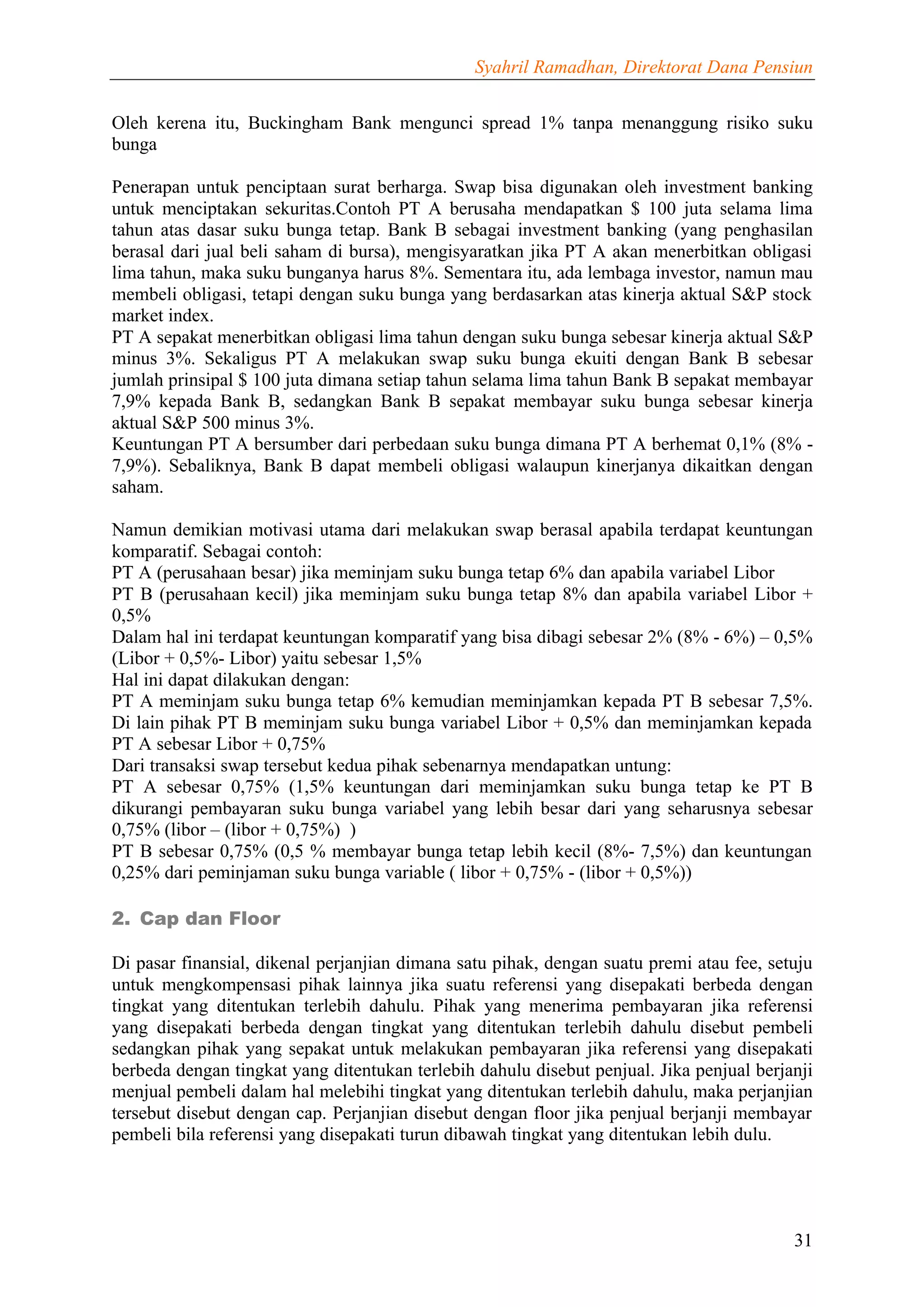 Syahril Ramadhan, Direktorat Dana Pensiun


Oleh kerena itu, Buckingham Bank mengunci spread 1% tanpa menanggung risiko suku
bunga

Penerapan untuk penciptaan surat berharga. Swap bisa digunakan oleh investment banking
untuk menciptakan sekuritas.Contoh PT A berusaha mendapatkan $ 100 juta selama lima
tahun atas dasar suku bunga tetap. Bank B sebagai investment banking (yang penghasilan
berasal dari jual beli saham di bursa), mengisyaratkan jika PT A akan menerbitkan obligasi
lima tahun, maka suku bunganya harus 8%. Sementara itu, ada lembaga investor, namun mau
membeli obligasi, tetapi dengan suku bunga yang berdasarkan atas kinerja aktual S&P stock
market index.
PT A sepakat menerbitkan obligasi lima tahun dengan suku bunga sebesar kinerja aktual S&P
minus 3%. Sekaligus PT A melakukan swap suku bunga ekuiti dengan Bank B sebesar
jumlah prinsipal $ 100 juta dimana setiap tahun selama lima tahun Bank B sepakat membayar
7,9% kepada Bank B, sedangkan Bank B sepakat membayar suku bunga sebesar kinerja
aktual S&P 500 minus 3%.
Keuntungan PT A bersumber dari perbedaan suku bunga dimana PT A berhemat 0,1% (8% -
7,9%). Sebaliknya, Bank B dapat membeli obligasi walaupun kinerjanya dikaitkan dengan
saham.

Namun demikian motivasi utama dari melakukan swap berasal apabila terdapat keuntungan
komparatif. Sebagai contoh:
PT A (perusahaan besar) jika meminjam suku bunga tetap 6% dan apabila variabel Libor
PT B (perusahaan kecil) jika meminjam suku bunga tetap 8% dan apabila variabel Libor +
0,5%
Dalam hal ini terdapat keuntungan komparatif yang bisa dibagi sebesar 2% (8% - 6%) – 0,5%
(Libor + 0,5%- Libor) yaitu sebesar 1,5%
Hal ini dapat dilakukan dengan:
PT A meminjam suku bunga tetap 6% kemudian meminjamkan kepada PT B sebesar 7,5%.
Di lain pihak PT B meminjam suku bunga variabel Libor + 0,5% dan meminjamkan kepada
PT A sebesar Libor + 0,75%
Dari transaksi swap tersebut kedua pihak sebenarnya mendapatkan untung:
PT A sebesar 0,75% (1,5% keuntungan dari meminjamkan suku bunga tetap ke PT B
dikurangi pembayaran suku bunga variabel yang lebih besar dari yang seharusnya sebesar
0,75% (libor – (libor + 0,75%) )
PT B sebesar 0,75% (0,5 % membayar bunga tetap lebih kecil (8%- 7,5%) dan keuntungan
0,25% dari peminjaman suku bunga variable ( libor + 0,75% - (libor + 0,5%))

2. Cap dan Floor

Di pasar finansial, dikenal perjanjian dimana satu pihak, dengan suatu premi atau fee, setuju
untuk mengkompensasi pihak lainnya jika suatu referensi yang disepakati berbeda dengan
tingkat yang ditentukan terlebih dahulu. Pihak yang menerima pembayaran jika referensi
yang disepakati berbeda dengan tingkat yang ditentukan terlebih dahulu disebut pembeli
sedangkan pihak yang sepakat untuk melakukan pembayaran jika referensi yang disepakati
berbeda dengan tingkat yang ditentukan terlebih dahulu disebut penjual. Jika penjual berjanji
menjual pembeli dalam hal melebihi tingkat yang ditentukan terlebih dahulu, maka perjanjian
tersebut disebut dengan cap. Perjanjian disebut dengan floor jika penjual berjanji membayar
pembeli bila referensi yang disepakati turun dibawah tingkat yang ditentukan lebih dulu.




                                                                                          31
 