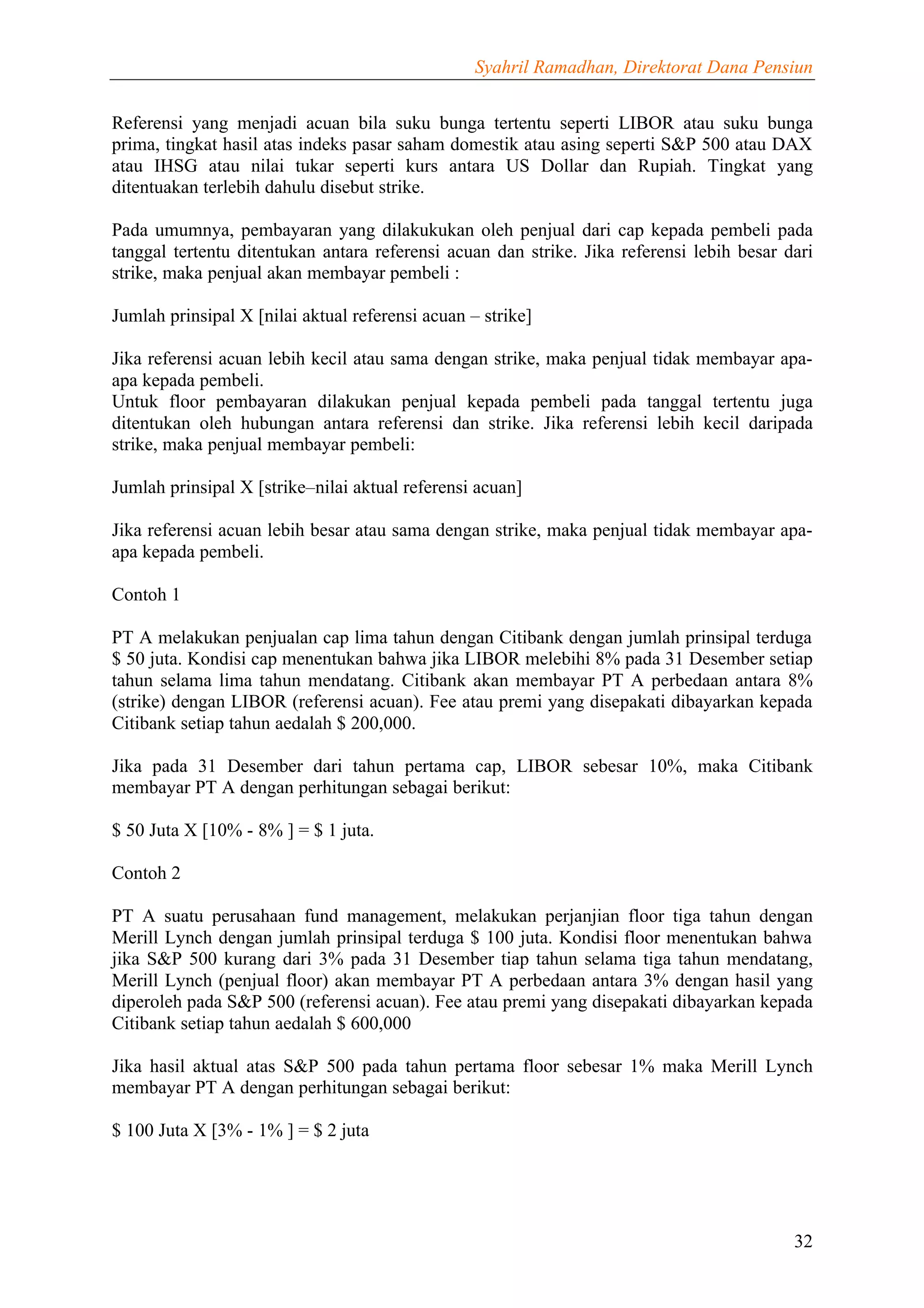 Syahril Ramadhan, Direktorat Dana Pensiun


Referensi yang menjadi acuan bila suku bunga tertentu seperti LIBOR atau suku bunga
prima, tingkat hasil atas indeks pasar saham domestik atau asing seperti S&P 500 atau DAX
atau IHSG atau nilai tukar seperti kurs antara US Dollar dan Rupiah. Tingkat yang
ditentuakan terlebih dahulu disebut strike.

Pada umumnya, pembayaran yang dilakukukan oleh penjual dari cap kepada pembeli pada
tanggal tertentu ditentukan antara referensi acuan dan strike. Jika referensi lebih besar dari
strike, maka penjual akan membayar pembeli :

Jumlah prinsipal X [nilai aktual referensi acuan – strike]

Jika referensi acuan lebih kecil atau sama dengan strike, maka penjual tidak membayar apa-
apa kepada pembeli.
Untuk floor pembayaran dilakukan penjual kepada pembeli pada tanggal tertentu juga
ditentukan oleh hubungan antara referensi dan strike. Jika referensi lebih kecil daripada
strike, maka penjual membayar pembeli:

Jumlah prinsipal X [strike–nilai aktual referensi acuan]

Jika referensi acuan lebih besar atau sama dengan strike, maka penjual tidak membayar apa-
apa kepada pembeli.

Contoh 1

PT A melakukan penjualan cap lima tahun dengan Citibank dengan jumlah prinsipal terduga
$ 50 juta. Kondisi cap menentukan bahwa jika LIBOR melebihi 8% pada 31 Desember setiap
tahun selama lima tahun mendatang. Citibank akan membayar PT A perbedaan antara 8%
(strike) dengan LIBOR (referensi acuan). Fee atau premi yang disepakati dibayarkan kepada
Citibank setiap tahun aedalah $ 200,000.

Jika pada 31 Desember dari tahun pertama cap, LIBOR sebesar 10%, maka Citibank
membayar PT A dengan perhitungan sebagai berikut:

$ 50 Juta X [10% - 8% ] = $ 1 juta.

Contoh 2

PT A suatu perusahaan fund management, melakukan perjanjian floor tiga tahun dengan
Merill Lynch dengan jumlah prinsipal terduga $ 100 juta. Kondisi floor menentukan bahwa
jika S&P 500 kurang dari 3% pada 31 Desember tiap tahun selama tiga tahun mendatang,
Merill Lynch (penjual floor) akan membayar PT A perbedaan antara 3% dengan hasil yang
diperoleh pada S&P 500 (referensi acuan). Fee atau premi yang disepakati dibayarkan kepada
Citibank setiap tahun aedalah $ 600,000

Jika hasil aktual atas S&P 500 pada tahun pertama floor sebesar 1% maka Merill Lynch
membayar PT A dengan perhitungan sebagai berikut:

$ 100 Juta X [3% - 1% ] = $ 2 juta




                                                                                           32
 