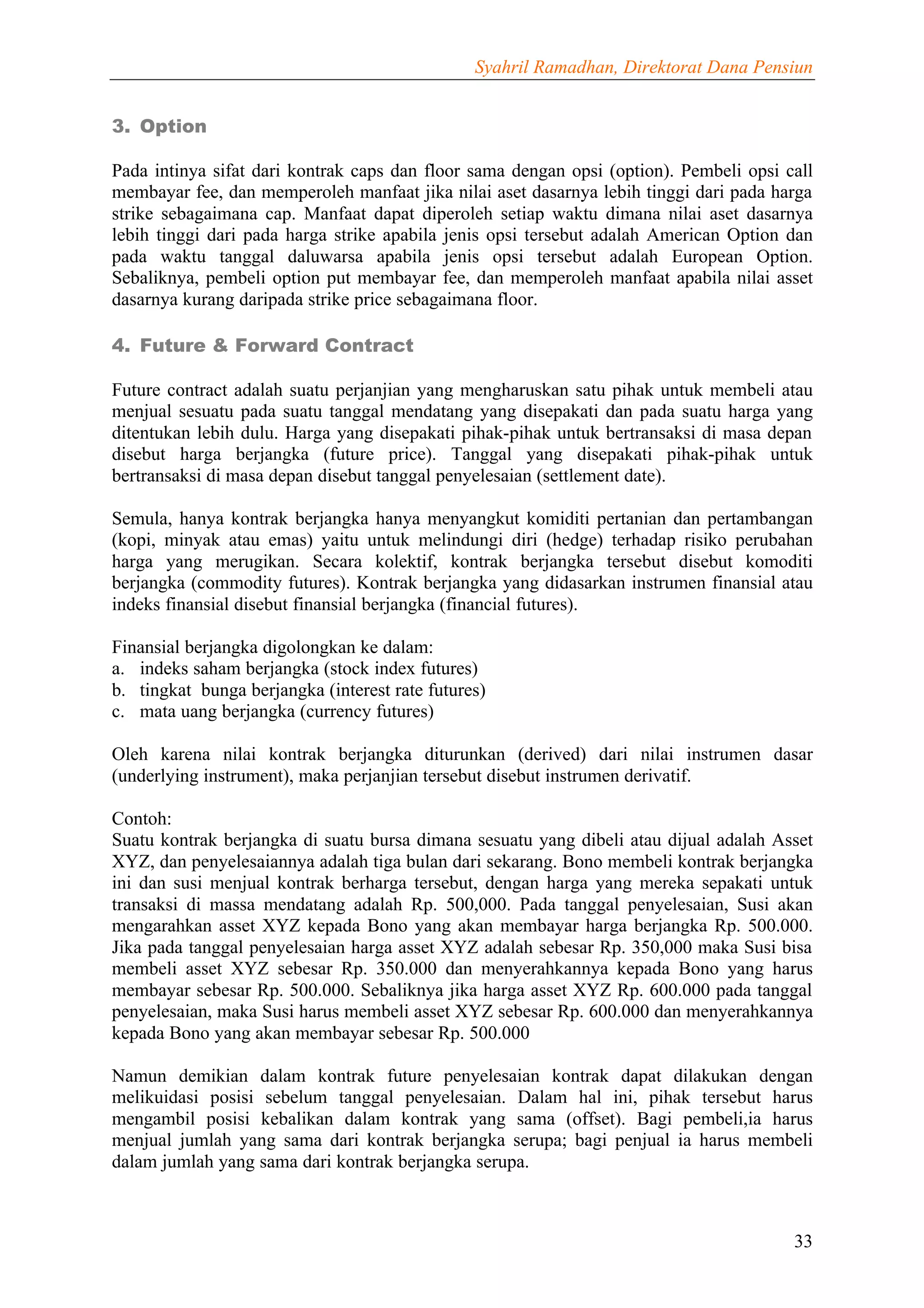 Syahril Ramadhan, Direktorat Dana Pensiun


3. Option

Pada intinya sifat dari kontrak caps dan floor sama dengan opsi (option). Pembeli opsi call
membayar fee, dan memperoleh manfaat jika nilai aset dasarnya lebih tinggi dari pada harga
strike sebagaimana cap. Manfaat dapat diperoleh setiap waktu dimana nilai aset dasarnya
lebih tinggi dari pada harga strike apabila jenis opsi tersebut adalah American Option dan
pada waktu tanggal daluwarsa apabila jenis opsi tersebut adalah European Option.
Sebaliknya, pembeli option put membayar fee, dan memperoleh manfaat apabila nilai asset
dasarnya kurang daripada strike price sebagaimana floor.

4. Future & Forward Contract

Future contract adalah suatu perjanjian yang mengharuskan satu pihak untuk membeli atau
menjual sesuatu pada suatu tanggal mendatang yang disepakati dan pada suatu harga yang
ditentukan lebih dulu. Harga yang disepakati pihak-pihak untuk bertransaksi di masa depan
disebut harga berjangka (future price). Tanggal yang disepakati pihak-pihak untuk
bertransaksi di masa depan disebut tanggal penyelesaian (settlement date).

Semula, hanya kontrak berjangka hanya menyangkut komiditi pertanian dan pertambangan
(kopi, minyak atau emas) yaitu untuk melindungi diri (hedge) terhadap risiko perubahan
harga yang merugikan. Secara kolektif, kontrak berjangka tersebut disebut komoditi
berjangka (commodity futures). Kontrak berjangka yang didasarkan instrumen finansial atau
indeks finansial disebut finansial berjangka (financial futures).

Finansial berjangka digolongkan ke dalam:
a. indeks saham berjangka (stock index futures)
b. tingkat bunga berjangka (interest rate futures)
c. mata uang berjangka (currency futures)

Oleh karena nilai kontrak berjangka diturunkan (derived) dari nilai instrumen dasar
(underlying instrument), maka perjanjian tersebut disebut instrumen derivatif.

Contoh:
Suatu kontrak berjangka di suatu bursa dimana sesuatu yang dibeli atau dijual adalah Asset
XYZ, dan penyelesaiannya adalah tiga bulan dari sekarang. Bono membeli kontrak berjangka
ini dan susi menjual kontrak berharga tersebut, dengan harga yang mereka sepakati untuk
transaksi di massa mendatang adalah Rp. 500,000. Pada tanggal penyelesaian, Susi akan
mengarahkan asset XYZ kepada Bono yang akan membayar harga berjangka Rp. 500.000.
Jika pada tanggal penyelesaian harga asset XYZ adalah sebesar Rp. 350,000 maka Susi bisa
membeli asset XYZ sebesar Rp. 350.000 dan menyerahkannya kepada Bono yang harus
membayar sebesar Rp. 500.000. Sebaliknya jika harga asset XYZ Rp. 600.000 pada tanggal
penyelesaian, maka Susi harus membeli asset XYZ sebesar Rp. 600.000 dan menyerahkannya
kepada Bono yang akan membayar sebesar Rp. 500.000

Namun demikian dalam kontrak future penyelesaian kontrak dapat dilakukan dengan
melikuidasi posisi sebelum tanggal penyelesaian. Dalam hal ini, pihak tersebut harus
mengambil posisi kebalikan dalam kontrak yang sama (offset). Bagi pembeli,ia harus
menjual jumlah yang sama dari kontrak berjangka serupa; bagi penjual ia harus membeli
dalam jumlah yang sama dari kontrak berjangka serupa.



                                                                                        33
 