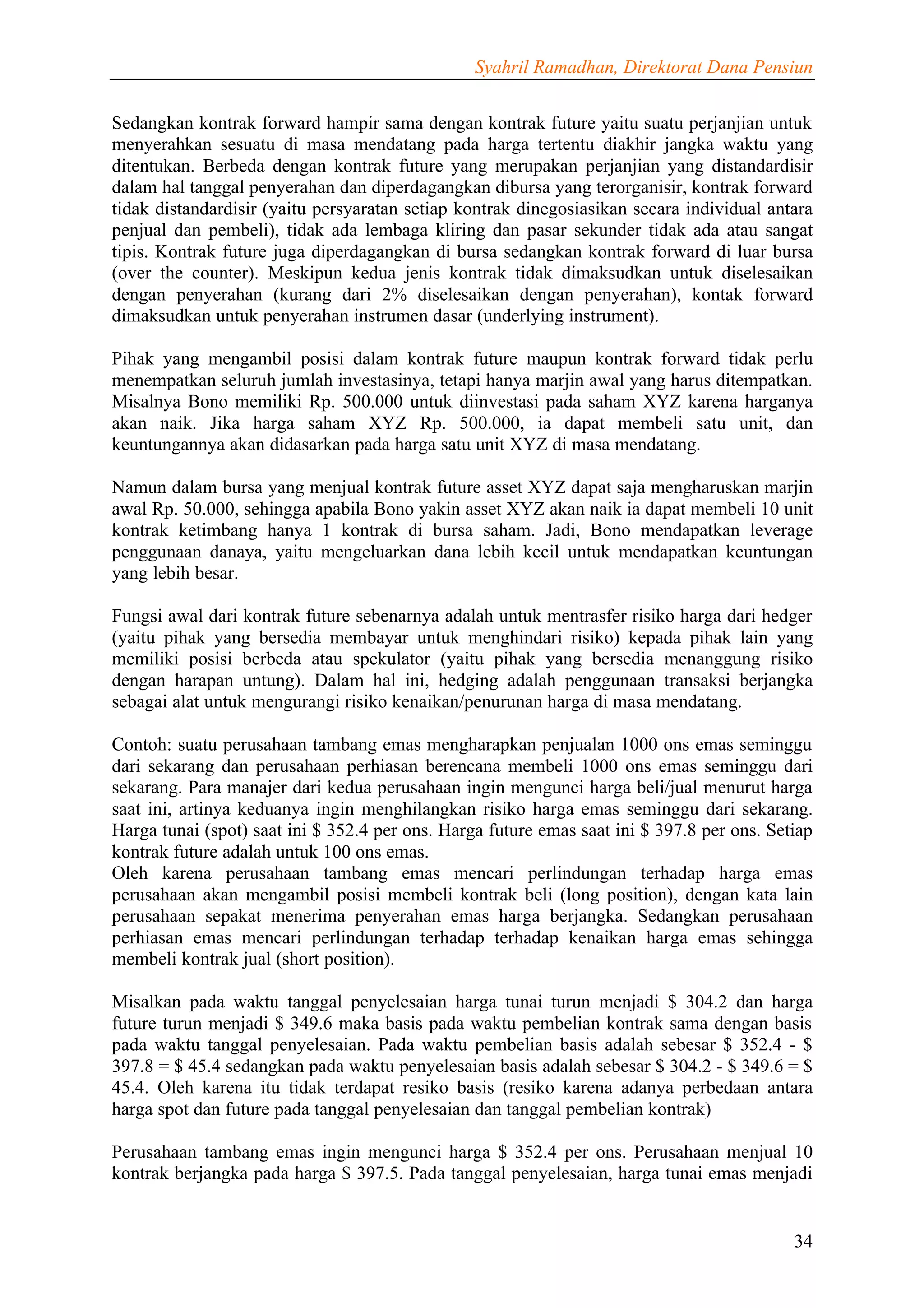 Syahril Ramadhan, Direktorat Dana Pensiun


Sedangkan kontrak forward hampir sama dengan kontrak future yaitu suatu perjanjian untuk
menyerahkan sesuatu di masa mendatang pada harga tertentu diakhir jangka waktu yang
ditentukan. Berbeda dengan kontrak future yang merupakan perjanjian yang distandardisir
dalam hal tanggal penyerahan dan diperdagangkan dibursa yang terorganisir, kontrak forward
tidak distandardisir (yaitu persyaratan setiap kontrak dinegosiasikan secara individual antara
penjual dan pembeli), tidak ada lembaga kliring dan pasar sekunder tidak ada atau sangat
tipis. Kontrak future juga diperdagangkan di bursa sedangkan kontrak forward di luar bursa
(over the counter). Meskipun kedua jenis kontrak tidak dimaksudkan untuk diselesaikan
dengan penyerahan (kurang dari 2% diselesaikan dengan penyerahan), kontak forward
dimaksudkan untuk penyerahan instrumen dasar (underlying instrument).

Pihak yang mengambil posisi dalam kontrak future maupun kontrak forward tidak perlu
menempatkan seluruh jumlah investasinya, tetapi hanya marjin awal yang harus ditempatkan.
Misalnya Bono memiliki Rp. 500.000 untuk diinvestasi pada saham XYZ karena harganya
akan naik. Jika harga saham XYZ Rp. 500.000, ia dapat membeli satu unit, dan
keuntungannya akan didasarkan pada harga satu unit XYZ di masa mendatang.

Namun dalam bursa yang menjual kontrak future asset XYZ dapat saja mengharuskan marjin
awal Rp. 50.000, sehingga apabila Bono yakin asset XYZ akan naik ia dapat membeli 10 unit
kontrak ketimbang hanya 1 kontrak di bursa saham. Jadi, Bono mendapatkan leverage
penggunaan danaya, yaitu mengeluarkan dana lebih kecil untuk mendapatkan keuntungan
yang lebih besar.

Fungsi awal dari kontrak future sebenarnya adalah untuk mentrasfer risiko harga dari hedger
(yaitu pihak yang bersedia membayar untuk menghindari risiko) kepada pihak lain yang
memiliki posisi berbeda atau spekulator (yaitu pihak yang bersedia menanggung risiko
dengan harapan untung). Dalam hal ini, hedging adalah penggunaan transaksi berjangka
sebagai alat untuk mengurangi risiko kenaikan/penurunan harga di masa mendatang.

Contoh: suatu perusahaan tambang emas mengharapkan penjualan 1000 ons emas seminggu
dari sekarang dan perusahaan perhiasan berencana membeli 1000 ons emas seminggu dari
sekarang. Para manajer dari kedua perusahaan ingin mengunci harga beli/jual menurut harga
saat ini, artinya keduanya ingin menghilangkan risiko harga emas seminggu dari sekarang.
Harga tunai (spot) saat ini $ 352.4 per ons. Harga future emas saat ini $ 397.8 per ons. Setiap
kontrak future adalah untuk 100 ons emas.
Oleh karena perusahaan tambang emas mencari perlindungan terhadap harga emas
perusahaan akan mengambil posisi membeli kontrak beli (long position), dengan kata lain
perusahaan sepakat menerima penyerahan emas harga berjangka. Sedangkan perusahaan
perhiasan emas mencari perlindungan terhadap terhadap kenaikan harga emas sehingga
membeli kontrak jual (short position).

Misalkan pada waktu tanggal penyelesaian harga tunai turun menjadi $ 304.2 dan harga
future turun menjadi $ 349.6 maka basis pada waktu pembelian kontrak sama dengan basis
pada waktu tanggal penyelesaian. Pada waktu pembelian basis adalah sebesar $ 352.4 - $
397.8 = $ 45.4 sedangkan pada waktu penyelesaian basis adalah sebesar $ 304.2 - $ 349.6 = $
45.4. Oleh karena itu tidak terdapat resiko basis (resiko karena adanya perbedaan antara
harga spot dan future pada tanggal penyelesaian dan tanggal pembelian kontrak)

Perusahaan tambang emas ingin mengunci harga $ 352.4 per ons. Perusahaan menjual 10
kontrak berjangka pada harga $ 397.5. Pada tanggal penyelesaian, harga tunai emas menjadi


                                                                                            34
 