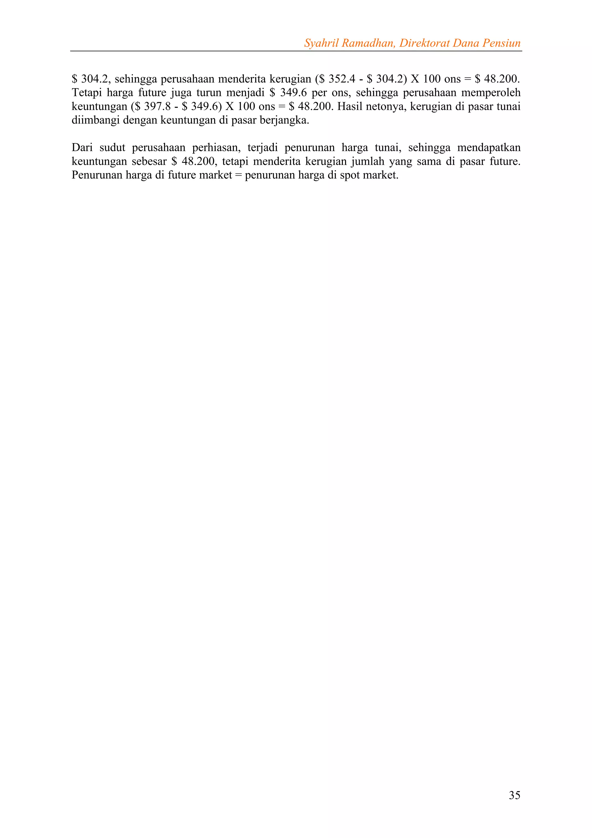 Syahril Ramadhan, Direktorat Dana Pensiun


$ 304.2, sehingga perusahaan menderita kerugian ($ 352.4 - $ 304.2) X 100 ons = $ 48.200.
Tetapi harga future juga turun menjadi $ 349.6 per ons, sehingga perusahaan memperoleh
keuntungan ($ 397.8 - $ 349.6) X 100 ons = $ 48.200. Hasil netonya, kerugian di pasar tunai
diimbangi dengan keuntungan di pasar berjangka.

Dari sudut perusahaan perhiasan, terjadi penurunan harga tunai, sehingga mendapatkan
keuntungan sebesar $ 48.200, tetapi menderita kerugian jumlah yang sama di pasar future.
Penurunan harga di future market = penurunan harga di spot market.




                                                                                        35
 