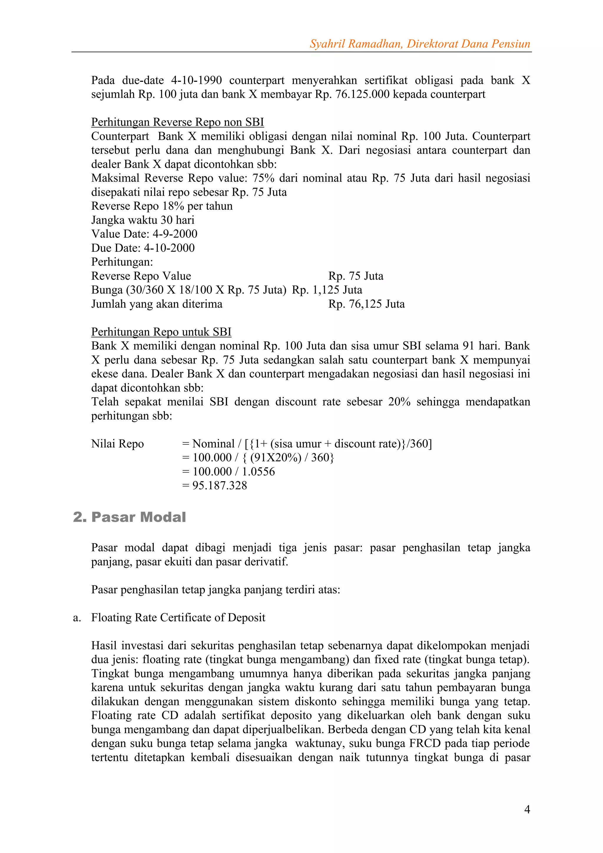 Syahril Ramadhan, Direktorat Dana Pensiun


   Pada due-date 4-10-1990 counterpart menyerahkan sertifikat obligasi pada bank X
   sejumlah Rp. 100 juta dan bank X membayar Rp. 76.125.000 kepada counterpart

   Perhitungan Reverse Repo non SBI
   Counterpart Bank X memiliki obligasi dengan nilai nominal Rp. 100 Juta. Counterpart
   tersebut perlu dana dan menghubungi Bank X. Dari negosiasi antara counterpart dan
   dealer Bank X dapat dicontohkan sbb:
   Maksimal Reverse Repo value: 75% dari nominal atau Rp. 75 Juta dari hasil negosiasi
   disepakati nilai repo sebesar Rp. 75 Juta
   Reverse Repo 18% per tahun
   Jangka waktu 30 hari
   Value Date: 4-9-2000
   Due Date: 4-10-2000
   Perhitungan:
   Reverse Repo Value                           Rp. 75 Juta
   Bunga (30/360 X 18/100 X Rp. 75 Juta) Rp. 1,125 Juta
   Jumlah yang akan diterima                    Rp. 76,125 Juta

   Perhitungan Repo untuk SBI
   Bank X memiliki dengan nominal Rp. 100 Juta dan sisa umur SBI selama 91 hari. Bank
   X perlu dana sebesar Rp. 75 Juta sedangkan salah satu counterpart bank X mempunyai
   ekese dana. Dealer Bank X dan counterpart mengadakan negosiasi dan hasil negosiasi ini
   dapat dicontohkan sbb:
   Telah sepakat menilai SBI dengan discount rate sebesar 20% sehingga mendapatkan
   perhitungan sbb:

   Nilai Repo         = Nominal / [{1+ (sisa umur + discount rate)}/360]
                      = 100.000 / { (91X20%) / 360}
                      = 100.000 / 1.0556
                      = 95.187.328

2. Pasar Modal

   Pasar modal dapat dibagi menjadi tiga jenis pasar: pasar penghasilan tetap jangka
   panjang, pasar ekuiti dan pasar derivatif.

   Pasar penghasilan tetap jangka panjang terdiri atas:

a. Floating Rate Certificate of Deposit

   Hasil investasi dari sekuritas penghasilan tetap sebenarnya dapat dikelompokan menjadi
   dua jenis: floating rate (tingkat bunga mengambang) dan fixed rate (tingkat bunga tetap).
   Tingkat bunga mengambang umumnya hanya diberikan pada sekuritas jangka panjang
   karena untuk sekuritas dengan jangka waktu kurang dari satu tahun pembayaran bunga
   dilakukan dengan menggunakan sistem diskonto sehingga memiliki bunga yang tetap.
   Floating rate CD adalah sertifikat deposito yang dikeluarkan oleh bank dengan suku
   bunga mengambang dan dapat diperjualbelikan. Berbeda dengan CD yang telah kita kenal
   dengan suku bunga tetap selama jangka waktunay, suku bunga FRCD pada tiap periode
   tertentu ditetapkan kembali disesuaikan dengan naik tutunnya tingkat bunga di pasar



                                                                                          4
 
