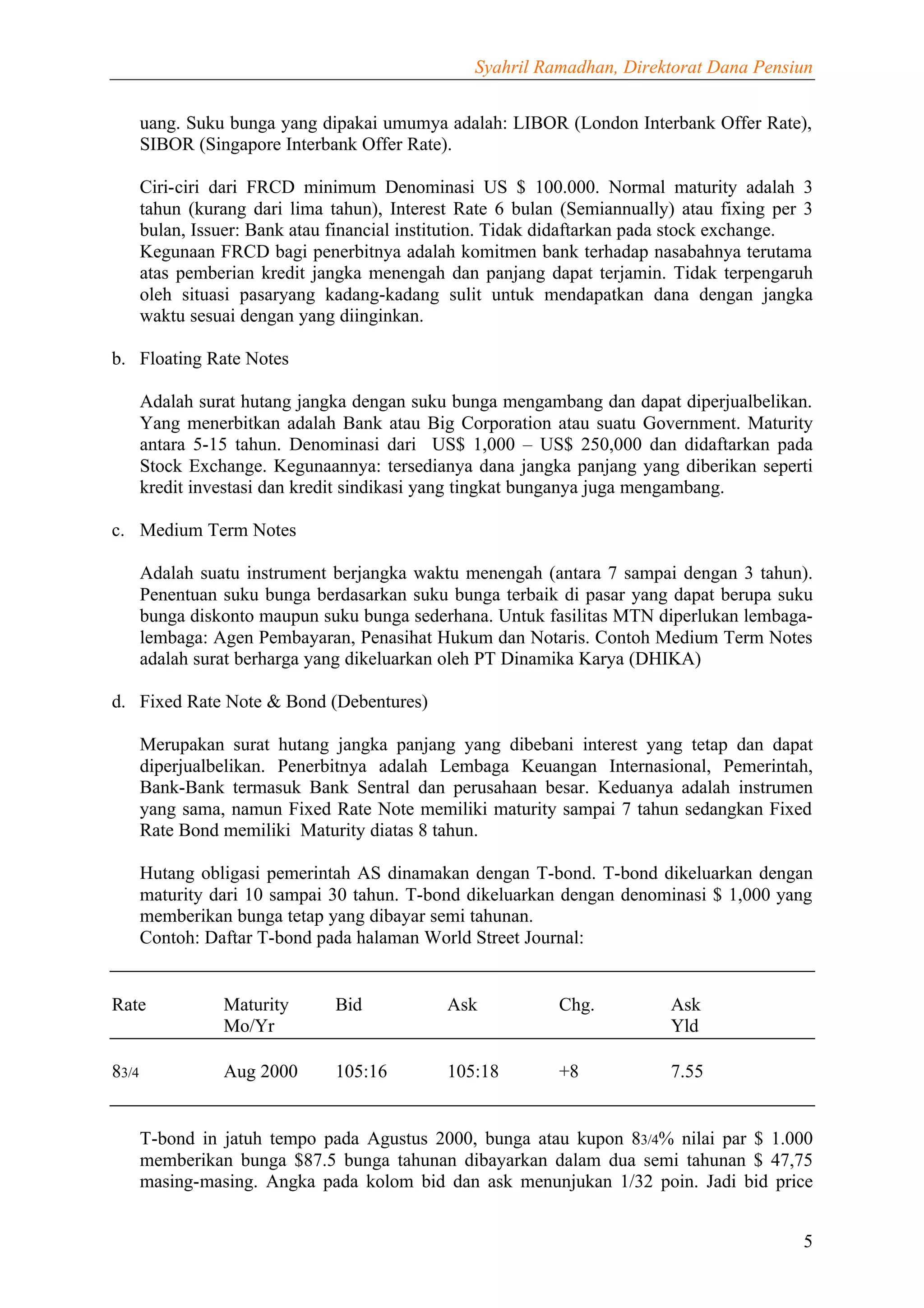 Syahril Ramadhan, Direktorat Dana Pensiun


       uang. Suku bunga yang dipakai umumya adalah: LIBOR (London Interbank Offer Rate),
       SIBOR (Singapore Interbank Offer Rate).

       Ciri-ciri dari FRCD minimum Denominasi US $ 100.000. Normal maturity adalah 3
       tahun (kurang dari lima tahun), Interest Rate 6 bulan (Semiannually) atau fixing per 3
       bulan, Issuer: Bank atau financial institution. Tidak didaftarkan pada stock exchange.
       Kegunaan FRCD bagi penerbitnya adalah komitmen bank terhadap nasabahnya terutama
       atas pemberian kredit jangka menengah dan panjang dapat terjamin. Tidak terpengaruh
       oleh situasi pasaryang kadang-kadang sulit untuk mendapatkan dana dengan jangka
       waktu sesuai dengan yang diinginkan.

b. Floating Rate Notes

       Adalah surat hutang jangka dengan suku bunga mengambang dan dapat diperjualbelikan.
       Yang menerbitkan adalah Bank atau Big Corporation atau suatu Government. Maturity
       antara 5-15 tahun. Denominasi dari US$ 1,000 – US$ 250,000 dan didaftarkan pada
       Stock Exchange. Kegunaannya: tersedianya dana jangka panjang yang diberikan seperti
       kredit investasi dan kredit sindikasi yang tingkat bunganya juga mengambang.

c. Medium Term Notes

       Adalah suatu instrument berjangka waktu menengah (antara 7 sampai dengan 3 tahun).
       Penentuan suku bunga berdasarkan suku bunga terbaik di pasar yang dapat berupa suku
       bunga diskonto maupun suku bunga sederhana. Untuk fasilitas MTN diperlukan lembaga-
       lembaga: Agen Pembayaran, Penasihat Hukum dan Notaris. Contoh Medium Term Notes
       adalah surat berharga yang dikeluarkan oleh PT Dinamika Karya (DHIKA)

d. Fixed Rate Note & Bond (Debentures)

       Merupakan surat hutang jangka panjang yang dibebani interest yang tetap dan dapat
       diperjualbelikan. Penerbitnya adalah Lembaga Keuangan Internasional, Pemerintah,
       Bank-Bank termasuk Bank Sentral dan perusahaan besar. Keduanya adalah instrumen
       yang sama, namun Fixed Rate Note memiliki maturity sampai 7 tahun sedangkan Fixed
       Rate Bond memiliki Maturity diatas 8 tahun.

       Hutang obligasi pemerintah AS dinamakan dengan T-bond. T-bond dikeluarkan dengan
       maturity dari 10 sampai 30 tahun. T-bond dikeluarkan dengan denominasi $ 1,000 yang
       memberikan bunga tetap yang dibayar semi tahunan.
       Contoh: Daftar T-bond pada halaman World Street Journal:


Rate             Maturity      Bid            Ask           Chg.          Ask
                 Mo/Yr                                                    Yld

83/4             Aug 2000      105:16         105:18        +8            7.55


       T-bond in jatuh tempo pada Agustus 2000, bunga atau kupon 83/4% nilai par $ 1.000
       memberikan bunga $87.5 bunga tahunan dibayarkan dalam dua semi tahunan $ 47,75
       masing-masing. Angka pada kolom bid dan ask menunjukan 1/32 poin. Jadi bid price


                                                                                           5
 