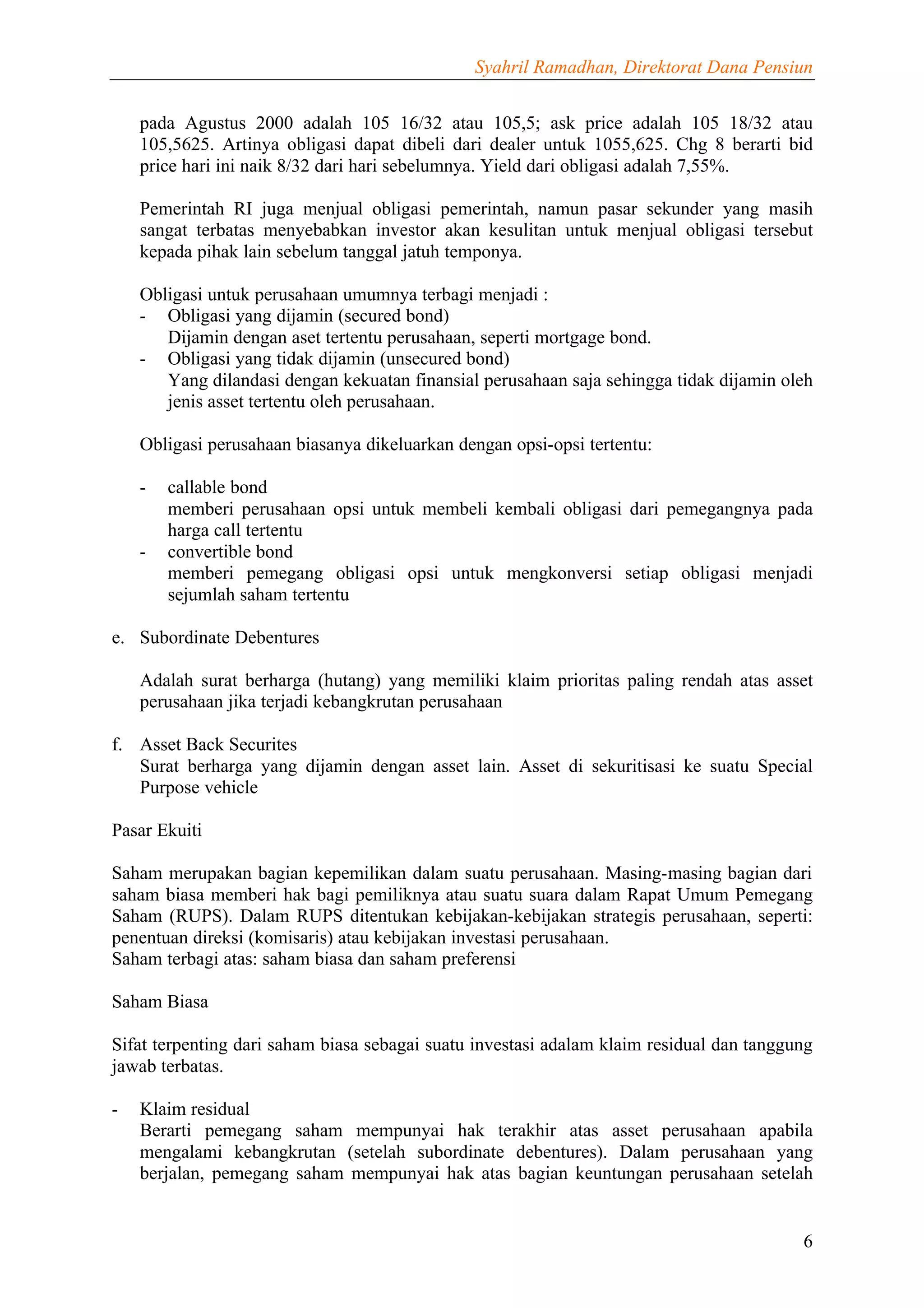 Syahril Ramadhan, Direktorat Dana Pensiun


    pada Agustus 2000 adalah 105 16/32 atau 105,5; ask price adalah 105 18/32 atau
    105,5625. Artinya obligasi dapat dibeli dari dealer untuk 1055,625. Chg 8 berarti bid
    price hari ini naik 8/32 dari hari sebelumnya. Yield dari obligasi adalah 7,55%.

    Pemerintah RI juga menjual obligasi pemerintah, namun pasar sekunder yang masih
    sangat terbatas menyebabkan investor akan kesulitan untuk menjual obligasi tersebut
    kepada pihak lain sebelum tanggal jatuh temponya.

    Obligasi untuk perusahaan umumnya terbagi menjadi :
    - Obligasi yang dijamin (secured bond)
       Dijamin dengan aset tertentu perusahaan, seperti mortgage bond.
    - Obligasi yang tidak dijamin (unsecured bond)
       Yang dilandasi dengan kekuatan finansial perusahaan saja sehingga tidak dijamin oleh
       jenis asset tertentu oleh perusahaan.

    Obligasi perusahaan biasanya dikeluarkan dengan opsi-opsi tertentu:

    -   callable bond
        memberi perusahaan opsi untuk membeli kembali obligasi dari pemegangnya pada
        harga call tertentu
    -   convertible bond
        memberi pemegang obligasi opsi untuk mengkonversi setiap obligasi menjadi
        sejumlah saham tertentu

e. Subordinate Debentures

    Adalah surat berharga (hutang) yang memiliki klaim prioritas paling rendah atas asset
    perusahaan jika terjadi kebangkrutan perusahaan

f. Asset Back Securites
   Surat berharga yang dijamin dengan asset lain. Asset di sekuritisasi ke suatu Special
   Purpose vehicle

Pasar Ekuiti

Saham merupakan bagian kepemilikan dalam suatu perusahaan. Masing-masing bagian dari
saham biasa memberi hak bagi pemiliknya atau suatu suara dalam Rapat Umum Pemegang
Saham (RUPS). Dalam RUPS ditentukan kebijakan-kebijakan strategis perusahaan, seperti:
penentuan direksi (komisaris) atau kebijakan investasi perusahaan.
Saham terbagi atas: saham biasa dan saham preferensi

Saham Biasa

Sifat terpenting dari saham biasa sebagai suatu investasi adalam klaim residual dan tanggung
jawab terbatas.

-   Klaim residual
    Berarti pemegang saham mempunyai hak terakhir atas asset perusahaan apabila
    mengalami kebangkrutan (setelah subordinate debentures). Dalam perusahaan yang
    berjalan, pemegang saham mempunyai hak atas bagian keuntungan perusahaan setelah


                                                                                          6
 