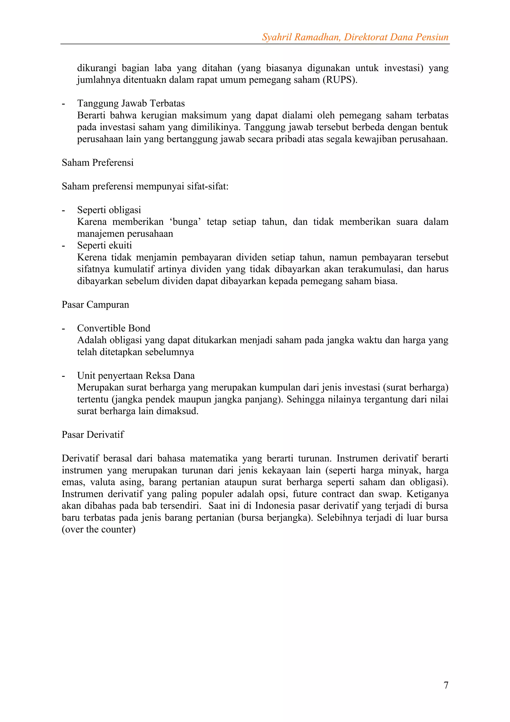 Syahril Ramadhan, Direktorat Dana Pensiun


    dikurangi bagian laba yang ditahan (yang biasanya digunakan untuk investasi) yang
    jumlahnya ditentuakn dalam rapat umum pemegang saham (RUPS).

-   Tanggung Jawab Terbatas
    Berarti bahwa kerugian maksimum yang dapat dialami oleh pemegang saham terbatas
    pada investasi saham yang dimilikinya. Tanggung jawab tersebut berbeda dengan bentuk
    perusahaan lain yang bertanggung jawab secara pribadi atas segala kewajiban perusahaan.

Saham Preferensi

Saham preferensi mempunyai sifat-sifat:

-   Seperti obligasi
    Karena memberikan ‘bunga’ tetap setiap tahun, dan tidak memberikan suara dalam
    manajemen perusahaan
-   Seperti ekuiti
    Kerena tidak menjamin pembayaran dividen setiap tahun, namun pembayaran tersebut
    sifatnya kumulatif artinya dividen yang tidak dibayarkan akan terakumulasi, dan harus
    dibayarkan sebelum dividen dapat dibayarkan kepada pemegang saham biasa.

Pasar Campuran

-   Convertible Bond
    Adalah obligasi yang dapat ditukarkan menjadi saham pada jangka waktu dan harga yang
    telah ditetapkan sebelumnya

-   Unit penyertaan Reksa Dana
    Merupakan surat berharga yang merupakan kumpulan dari jenis investasi (surat berharga)
    tertentu (jangka pendek maupun jangka panjang). Sehingga nilainya tergantung dari nilai
    surat berharga lain dimaksud.

Pasar Derivatif

Derivatif berasal dari bahasa matematika yang berarti turunan. Instrumen derivatif berarti
instrumen yang merupakan turunan dari jenis kekayaan lain (seperti harga minyak, harga
emas, valuta asing, barang pertanian ataupun surat berharga seperti saham dan obligasi).
Instrumen derivatif yang paling populer adalah opsi, future contract dan swap. Ketiganya
akan dibahas pada bab tersendiri. Saat ini di Indonesia pasar derivatif yang terjadi di bursa
baru terbatas pada jenis barang pertanian (bursa berjangka). Selebihnya terjadi di luar bursa
(over the counter)




                                                                                           7
 