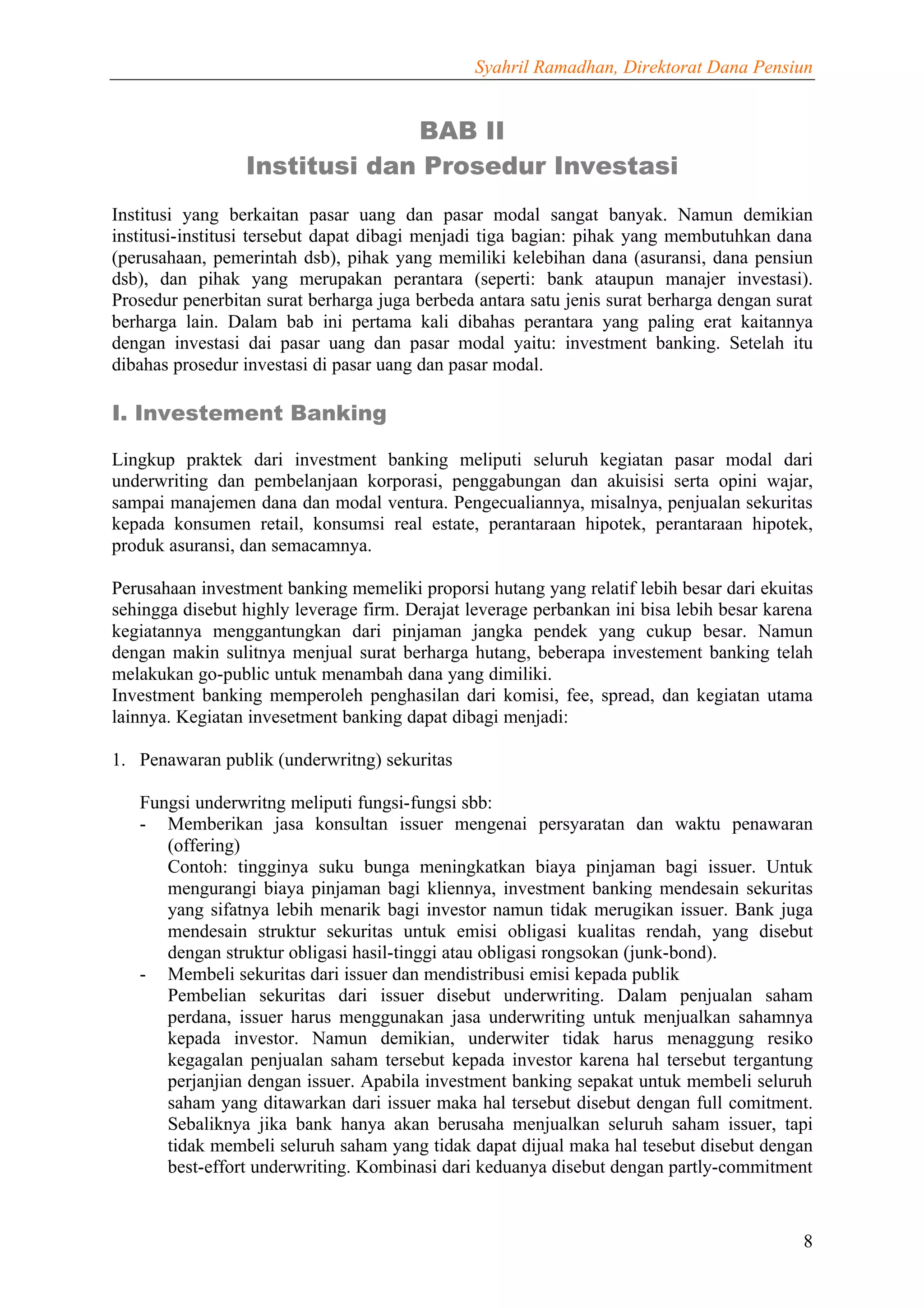 Syahril Ramadhan, Direktorat Dana Pensiun


                              BAB II
                 Institusi dan Prosedur Investasi
Institusi yang berkaitan pasar uang dan pasar modal sangat banyak. Namun demikian
institusi-institusi tersebut dapat dibagi menjadi tiga bagian: pihak yang membutuhkan dana
(perusahaan, pemerintah dsb), pihak yang memiliki kelebihan dana (asuransi, dana pensiun
dsb), dan pihak yang merupakan perantara (seperti: bank ataupun manajer investasi).
Prosedur penerbitan surat berharga juga berbeda antara satu jenis surat berharga dengan surat
berharga lain. Dalam bab ini pertama kali dibahas perantara yang paling erat kaitannya
dengan investasi dai pasar uang dan pasar modal yaitu: investment banking. Setelah itu
dibahas prosedur investasi di pasar uang dan pasar modal.

I. Investement Banking

Lingkup praktek dari investment banking meliputi seluruh kegiatan pasar modal dari
underwriting dan pembelanjaan korporasi, penggabungan dan akuisisi serta opini wajar,
sampai manajemen dana dan modal ventura. Pengecualiannya, misalnya, penjualan sekuritas
kepada konsumen retail, konsumsi real estate, perantaraan hipotek, perantaraan hipotek,
produk asuransi, dan semacamnya.

Perusahaan investment banking memeliki proporsi hutang yang relatif lebih besar dari ekuitas
sehingga disebut highly leverage firm. Derajat leverage perbankan ini bisa lebih besar karena
kegiatannya menggantungkan dari pinjaman jangka pendek yang cukup besar. Namun
dengan makin sulitnya menjual surat berharga hutang, beberapa investement banking telah
melakukan go-public untuk menambah dana yang dimiliki.
Investment banking memperoleh penghasilan dari komisi, fee, spread, dan kegiatan utama
lainnya. Kegiatan invesetment banking dapat dibagi menjadi:

1. Penawaran publik (underwritng) sekuritas

   Fungsi underwritng meliputi fungsi-fungsi sbb:
   - Memberikan jasa konsultan issuer mengenai persyaratan dan waktu penawaran
      (offering)
      Contoh: tingginya suku bunga meningkatkan biaya pinjaman bagi issuer. Untuk
      mengurangi biaya pinjaman bagi kliennya, investment banking mendesain sekuritas
      yang sifatnya lebih menarik bagi investor namun tidak merugikan issuer. Bank juga
      mendesain struktur sekuritas untuk emisi obligasi kualitas rendah, yang disebut
      dengan struktur obligasi hasil-tinggi atau obligasi rongsokan (junk-bond).
   - Membeli sekuritas dari issuer dan mendistribusi emisi kepada publik
      Pembelian sekuritas dari issuer disebut underwriting. Dalam penjualan saham
      perdana, issuer harus menggunakan jasa underwriting untuk menjualkan sahamnya
      kepada investor. Namun demikian, underwiter tidak harus menaggung resiko
      kegagalan penjualan saham tersebut kepada investor karena hal tersebut tergantung
      perjanjian dengan issuer. Apabila investment banking sepakat untuk membeli seluruh
      saham yang ditawarkan dari issuer maka hal tersebut disebut dengan full comitment.
      Sebaliknya jika bank hanya akan berusaha menjualkan seluruh saham issuer, tapi
      tidak membeli seluruh saham yang tidak dapat dijual maka hal tesebut disebut dengan
      best-effort underwriting. Kombinasi dari keduanya disebut dengan partly-commitment



                                                                                           8
 