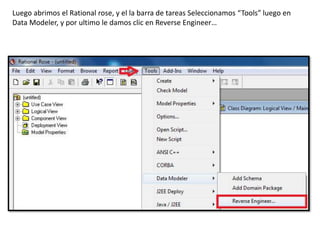 Luego abrimos el Rational rose, y el la barra de tareas Seleccionamos “Tools” luego en
Data Modeler, y por ultimo le damos clic en Reverse Engineer…