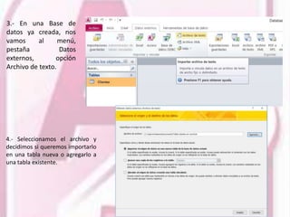 3.- En una Base de
datos ya creada, nos
vamos al menú,
pestaña Datos
externos, opción
Archivo de texto.
4.- Seleccionamos el archivo y
decidimos si queremos importarlo
en una tabla nueva o agregarlo a
una tabla existente.
 