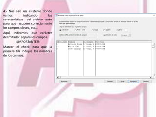 4.- Nos sale un asistente donde
vamos indicando las
características del archivo texto
para que recupere correctamente
los campos, claves, etc…
Aquí indicamos que carácter
delimitador separa los campos.
¡¡IMPORTANTE!!:
Marcar el check para que la
primera fila indique los nombres
de los campos.
 