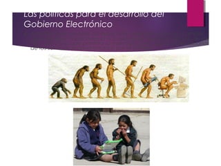 Las políticas para el desarrollo del
Gobierno Electrónico
4. Administrar el proceso de inducción, administración del cambio,
aprendizaje y capacitación a la población excluida del uso de las
TICs, de forma que permita su inserción como potenciales usuarios
de los servicios proporcionados por el Estado.
 
