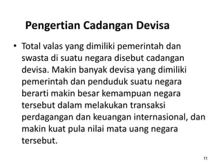 Pengertian Cadangan Devisa
11
• Total valas yang dimiliki pemerintah dan
swasta di suatu negara disebut cadangan
devisa. Makin banyak devisa yang dimiliki
pemerintah dan penduduk suatu negara
berarti makin besar kemampuan negara
tersebut dalam melakukan transaksi
perdagangan dan keuangan internasional, dan
makin kuat pula nilai mata uang negara
tersebut.
 