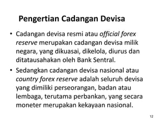 Pengertian Cadangan Devisa
12
• Cadangan devisa resmi atau official forex
reserve merupakan cadangan devisa milik
negara, yang dikuasai, dikelola, diurus dan
ditatausahakan oleh Bank Sentral.
• Sedangkan cadangan devisa nasional atau
country forex reserve adalah seluruh devisa
yang dimiliki perseorangan, badan atau
lembaga, terutama perbankan, yang secara
moneter merupakan kekayaan nasional.
 