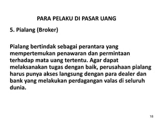 PARA PELAKU DI PASAR UANG
5. Pialang (Broker)
Pialang bertindak sebagai perantara yang
mempertemukan penawaran dan permintaan
terhadap mata uang tertentu. Agar dapat
melaksanakan tugas dengan baik, perusahaan pialang
harus punya akses langsung dengan para dealer dan
bank yang melakukan perdagangan valas di seluruh
dunia.
18
 