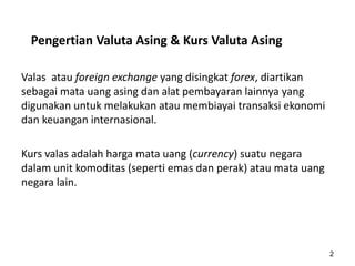 Pengertian Valuta Asing & Kurs Valuta Asing
Valas atau foreign exchange yang disingkat forex, diartikan
sebagai mata uang asing dan alat pembayaran lainnya yang
digunakan untuk melakukan atau membiayai transaksi ekonomi
dan keuangan internasional.
Kurs valas adalah harga mata uang (currency) suatu negara
dalam unit komoditas (seperti emas dan perak) atau mata uang
negara lain.
2
 