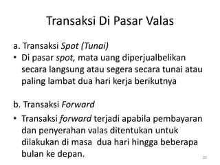 Transaksi Di Pasar Valas
a. Transaksi Spot (Tunai)
• Di pasar spot, mata uang diperjualbelikan
secara langsung atau segera secara tunai atau
paling lambat dua hari kerja berikutnya
b. Transaksi Forward
• Transaksi forward terjadi apabila pembayaran
dan penyerahan valas ditentukan untuk
dilakukan di masa dua hari hingga beberapa
bulan ke depan. 20
 