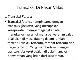 Transaksi Di Pasar Valas
c. Transaksi Futures
• Transaksi futures hampir sama dengan
transaksi forward, yang merupakan
kesepakatan memperdagangkan atau
menukarkan valas, di mana penyerahan valas
dilakukan di masa datang dalam jumlah
tertentu, waktu tertentu, tempat tertentu dan
harga tertentu. Yang membedakan dengan
transaksi forward adalah di dalam jangka
penyerahan yang lebih dari satu tahun. 21
 