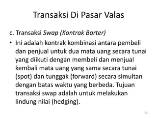 Transaksi Di Pasar Valas
c. Transaksi Swap (Kontrak Barter)
• Ini adalah kontrak kombinasi antara pembeli
dan penjual untuk dua mata uang secara tunai
yang diikuti dengan membeli dan menjual
kembali mata uang yang sama secara tunai
(spot) dan tunggak (forward) secara simultan
dengan batas waktu yang berbeda. Tujuan
transaksi swap adalah untuk melakukan
lindung nilai (hedging).
23
 