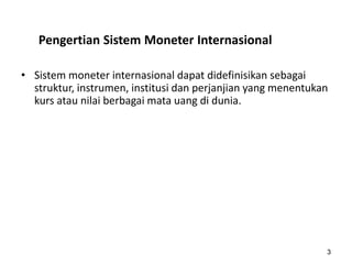 Pengertian Sistem Moneter Internasional
• Sistem moneter internasional dapat didefinisikan sebagai
struktur, instrumen, institusi dan perjanjian yang menentukan
kurs atau nilai berbagai mata uang di dunia.
3
 