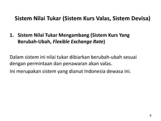 Sistem Nilai Tukar (Sistem Kurs Valas, Sistem Devisa)
1. Sistem Nilai Tukar Mengambang (Sistem Kurs Yang
Berubah-Ubah, Flexible Exchange Rate)
Dalam sistem ini nilai tukar dibiarkan berubah-ubah sesuai
dengan permintaan dan penawaran akan valas.
Ini merupakan sistem yang dianut Indonesia dewasa ini.
4
 