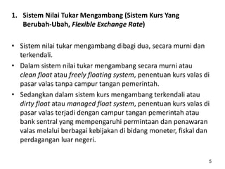 1. Sistem Nilai Tukar Mengambang (Sistem Kurs Yang
Berubah-Ubah, Flexible Exchange Rate)
• Sistem nilai tukar mengambang dibagi dua, secara murni dan
terkendali.
• Dalam sistem nilai tukar mengambang secara murni atau
clean float atau freely floating system, penentuan kurs valas di
pasar valas tanpa campur tangan pemerintah.
• Sedangkan dalam sistem kurs mengambang terkendali atau
dirty float atau managed float system, penentuan kurs valas di
pasar valas terjadi dengan campur tangan pemerintah atau
bank sentral yang mempengaruhi permintaan dan penawaran
valas melalui berbagai kebijakan di bidang moneter, fiskal dan
perdagangan luar negeri.
5
 