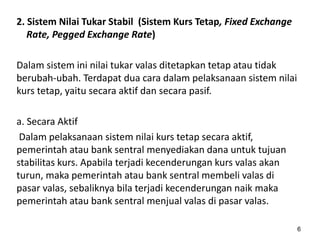 2. Sistem Nilai Tukar Stabil (Sistem Kurs Tetap, Fixed Exchange
Rate, Pegged Exchange Rate)
Dalam sistem ini nilai tukar valas ditetapkan tetap atau tidak
berubah-ubah. Terdapat dua cara dalam pelaksanaan sistem nilai
kurs tetap, yaitu secara aktif dan secara pasif.
a. Secara Aktif
Dalam pelaksanaan sistem nilai kurs tetap secara aktif,
pemerintah atau bank sentral menyediakan dana untuk tujuan
stabilitas kurs. Apabila terjadi kecenderungan kurs valas akan
turun, maka pemerintah atau bank sentral membeli valas di
pasar valas, sebaliknya bila terjadi kecenderungan naik maka
pemerintah atau bank sentral menjual valas di pasar valas.
6
 
