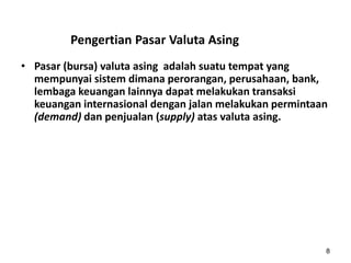 Pengertian Pasar Valuta Asing
• Pasar (bursa) valuta asing adalah suatu tempat yang
mempunyai sistem dimana perorangan, perusahaan, bank,
lembaga keuangan lainnya dapat melakukan transaksi
keuangan internasional dengan jalan melakukan permintaan
(demand) dan penjualan (supply) atas valuta asing.
8
 