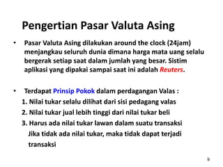 Pengertian Pasar Valuta Asing
• Pasar Valuta Asing dilakukan around the clock (24jam)
menjangkau seluruh dunia dimana harga mata uang selalu
bergerak setiap saat dalam jumlah yang besar. Sistim
aplikasi yang dipakai sampai saat ini adalah Reuters.
• Terdapat Prinsip Pokok dalam perdagangan Valas :
1. Nilai tukar selalu dilihat dari sisi pedagang valas
2. Nilai tukar jual lebih tinggi dari nilai tukar beli
3. Harus ada nilai tukar lawan dalam suatu transaksi
Jika tidak ada nilai tukar, maka tidak dapat terjadi
transaksi
9
 