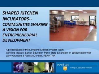 SHARED KITCHEN
INCUBATORS--
COMMUNITIES SHARING
A VISION FOR
ENTREPRENEURIAL
DEVELOPMENT

 A presentation of the Keystone Kitchen Project Team:
 Winifred McGee, Senior Educator, Penn State Extension, in collaboration with
 Larry Grunden & Alan McConnell, PENNTAP
 