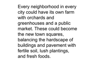 Every neighborhood in every city could have its own farm with orchards and greenhouses and a public market. These could become the new town squares, balancing the hardscape of buildings and pavement with fertile soil, lush plantings, and fresh foods. 