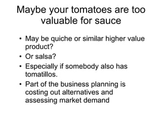 Maybe your tomatoes are too valuable for sauce May be quiche or similar higher value product? Or salsa? Especially if somebody also has tomatillos. Part of the business planning is costing out alternatives and assessing market demand 