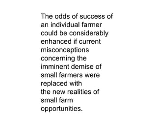 The odds of success of an individual farmer could be considerably enhanced if current misconceptions concerning the imminent demise of small farmers were replaced with the new realities of small farm opportunities. 
