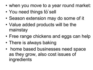 … when you move to a year round market: You need things to sell Season extension may do some of it Value added products will be the mainstay Free range chickens and eggs can help There is always baking home based businesses need space  as they grow, also cost issues of ingredients 