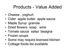 Products - Value Added Cheese , yoghurt  Cider  apple butter  apple sauce Maple Syrup  granola Dried flowers  soap  wine Tomato sauce  salsa  lasagna Frozen soups  Some may require licensed kitchen Cottage foods list available 
