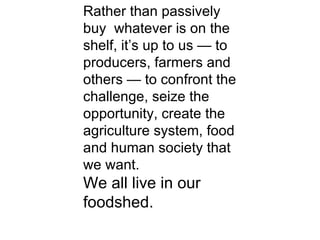 Rather than passively buy  whatever is on the shelf, it’s up to us — to producers, farmers and others — to confront the challenge, seize the opportunity, create the agriculture system, food and human society that we want. We all live in our foodshed. 