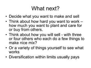 What next? Decide what you want to make and sell Think about how hard you want to work – how much you want to plant and care for or buy from others. Think about how you will sell - with three or four others who each do a few things to make nice mix? Or a variety of things yourself to see what works Diversification within limits usually pays 