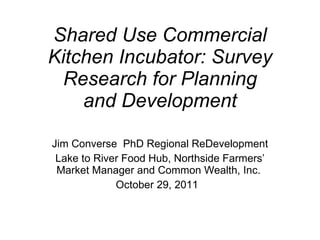 Shared Use Commercial Kitchen Incubator: Survey Research for Planning and Development Jim Converse  PhD Regional ReDevelopment Lake to River Food Hub, Northside Farmers’ Market Manager and Common Wealth, Inc.  October 29, 2011  