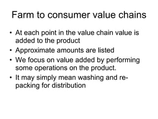 Farm to consumer value chains At each point in the value chain value is added to the product Approximate amounts are listed We focus on value added by performing some operations on the product. It may simply mean washing and re-packing for distribution 