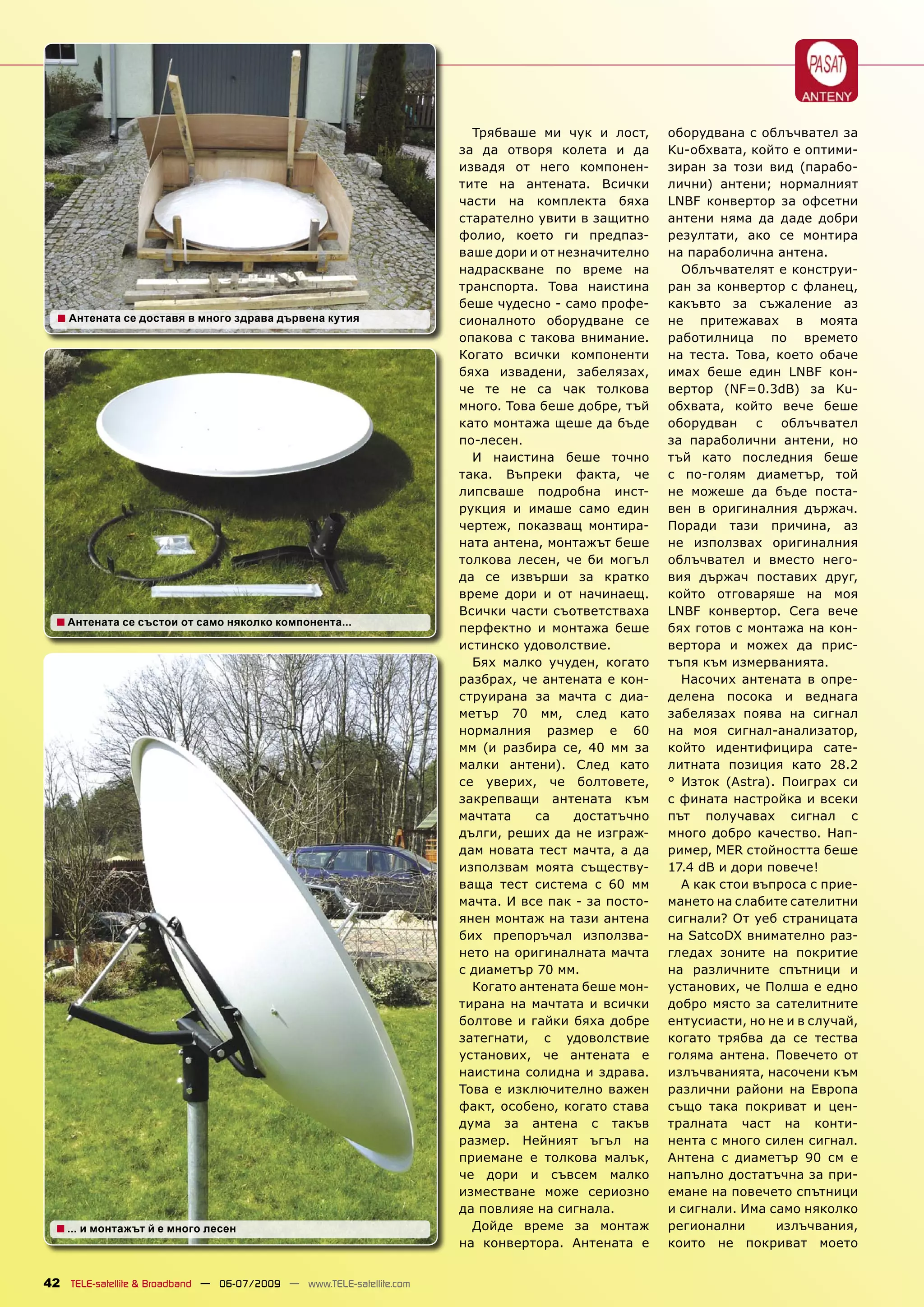 Трябваше ми чук и лост,      оборудвана с облъчвател за
                                                                      за да отворя колета и да       Ku-обхвата, който е оптими-
                                                                      извадя от него компонен-       зиран за този вид (парабо-
                                                                      тите на антената. Всички       лични) антени; нормалният
                                                                      части на комплекта бяха        LNBF конвертор за офсетни
                                                                      старателно увити в защитно     антени няма да даде добри
                                                                      фолио, което ги предпаз-       резултати, ако се монтира
                                                                      ваше дори и от незначително    на параболична антена.
                                                                      надраскване по време на          Облъчвателят е конструи-
                                                                      транспорта. Това наистина      ран за конвертор с фланец,
                                                                      беше чудесно - само профе-     какъвто за съжаление аз
  ■ Антената се доставя в много здрава дървена кутия                  сионалното оборудване се       не притежавах в моята
                                                                      опакова с такова внимание.     работилница по времето
                                                                      Когато всички компоненти       на теста. Това, което обаче
                                                                      бяха извадени, забелязах,      имах беше един LNBF кон-
                                                                      че те не са чак толкова        вертор (NF=0.3dB) за Ku-
                                                                      много. Това беше добре, тъй    обхвата, който вече беше
                                                                      като монтажа щеше да бъде      оборудван с облъчвател
                                                                      по-лесен.                      за параболични антени, но
                                                                        И наистина беше точно        тъй като последния беше
                                                                      така. Въпреки факта, че        с по-голям диаметър, той
                                                                      липсваше подробна инст-        не можеше да бъде поста-
                                                                      рукция и имаше само един       вен в оригиналния държач.
                                                                      чертеж, показващ монтира-      Поради тази причина, аз
                                                                      ната антена, монтажът беше     не използвах оригиналния
                                                                      толкова лесен, че би могъл     облъчвател и вместо него-
                                                                      да се извърши за кратко        вия държач поставих друг,
                                                                      време дори и от начинаещ.      който отговаряше на моя
                                                                      Всички части съответстваха     LNBF конвертор. Сега вече
  ■ Антената се състои от само няколко компонента...                  перфектно и монтажа беше       бях готов с монтажа на кон-
                                                                      истинско удоволствие.          вертора и можех да прис-
                                                                        Бях малко учуден, когато     тъпя към измерванията.
                                                                      разбрах, че антената е кон-      Насочих антената в опре-
                                                                      струирана за мачта с диа-      делена посока и веднага
                                                                      метър 70 мм, след като         забелязах поява на сигнал
                                                                      нормалния размер е 60          на моя сигнал-анализатор,
                                                                      мм (и разбира се, 40 мм за     който идентифицира сате-
                                                                      малки антени). След като       литната позиция като 28.2
                                                                      се уверих, че болтовете,       ° Изток (Astra). Поиграх си
                                                                      закрепващи антената към        с фината настройка и всеки
                                                                      мачтата    са    достатъчно    път получавах сигнал с
                                                                      дълги, реших да не изграж-     много добро качество. Нап-
                                                                      дам новата тест мачта, а да    ример, MER стойността беше
                                                                      използвам моята съществу-      17.4 dB и дори повече!
                                                                      ваща тест система с 60 мм        А как стои въпроса с прие-
                                                                      мачта. И все пак - за посто-   мането на слабите сателитни
                                                                      янен монтаж на тази антена     сигнали? От уеб страницата
                                                                      бих препоръчал използва-       на SatcoDX внимателно раз-
                                                                      нето на оригиналната мачта     гледах зоните на покритие
                                                                      с диаметър 70 мм.              на различните спътници и
                                                                        Когато антената беше мон-    установих, че Полша е едно
                                                                      тирана на мачтата и всички     добро място за сателитните
                                                                      болтове и гайки бяха добре     ентусиасти, но не и в случай,
                                                                      затегнати, с удоволствие       когато трябва да се тества
                                                                      установих, че антената е       голяма антена. Повечето от
                                                                      наистина солидна и здрава.     излъчванията, насочени към
                                                                      Това е изключително важен      различни райони на Европа
                                                                      факт, особено, когато става    също така покриват и цен-
                                                                      дума за антена с такъв         тралната част на конти-
                                                                      размер. Нейният ъгъл на        нента с много силен сигнал.
                                                                      приемане е толкова малък,      Антена с диаметър 90 см е
                                                                      че дори и съвсем малко         напълно достатъчна за при-
                                                                      изместване може сериозно       емане на повечето спътници
                                                                      да повлияе на сигнала.         и сигнали. Има само няколко
  ■ ... и монтажът й е много лесен                                      Дойде време за монтаж        регионални      излъчвания,
                                                                      на конвертора. Антената е      които не покриват моето


42 TELE-satellite & Broadband — 06-07/2009 — www.TELE-satellite.com
 