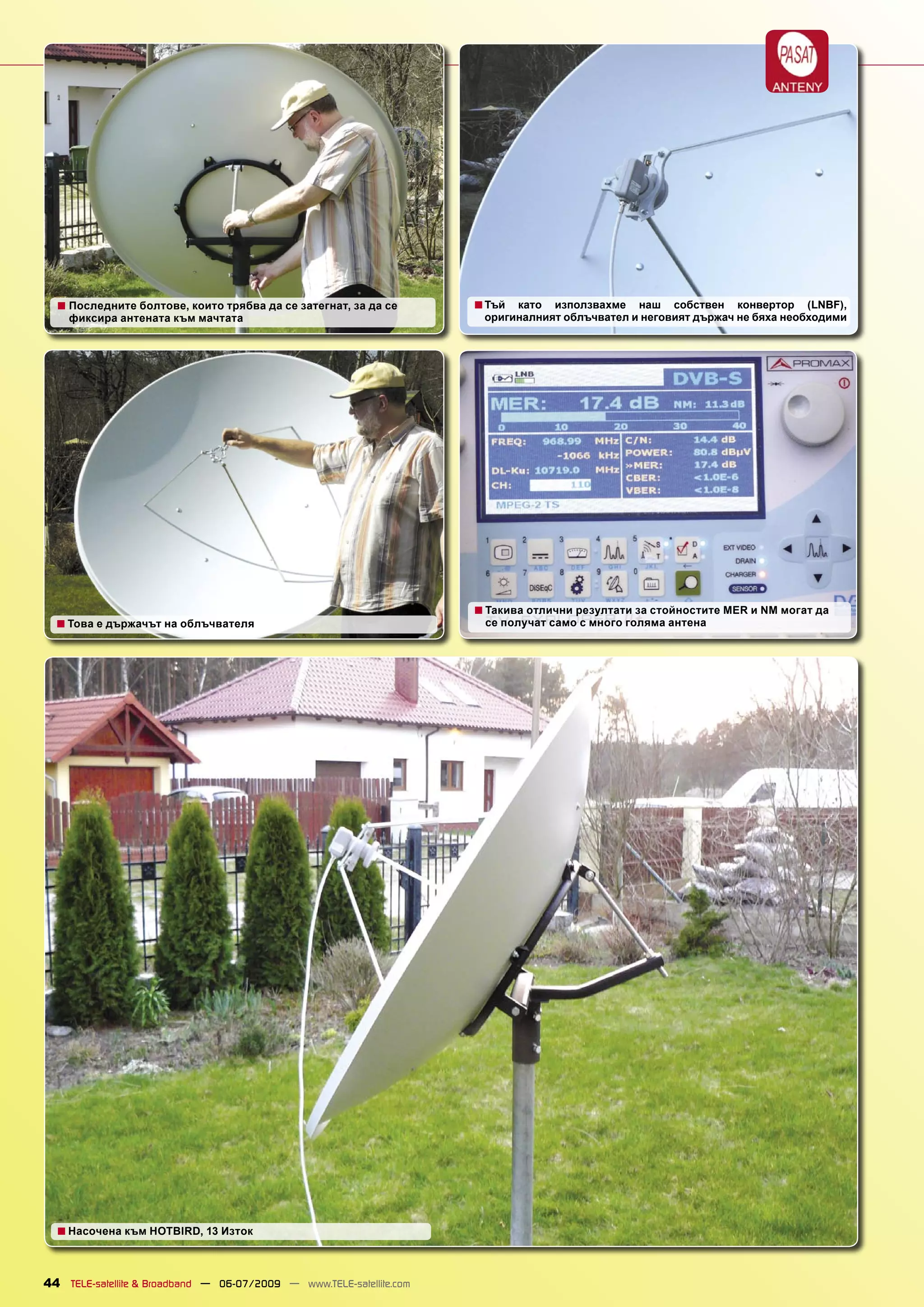 ■ Последните болтове, които трябва да се затегнат, за да се         ■ Тъй като използвахме наш собствен конвертор (LNBF),
    фиксира антената към мачтата                                       оригиналният облъчвател и неговият държач не бяха необходими




                                                                      ■ Такива отлични резултати за стойностите MER и NM могат да
  ■ Това е държачът на облъчвателя                                     се получат само с много голяма антена




  ■ Насочена към HOTBIRD, 13 Изток


44 TELE-satellite & Broadband — 06-07/2009 — www.TELE-satellite.com
 