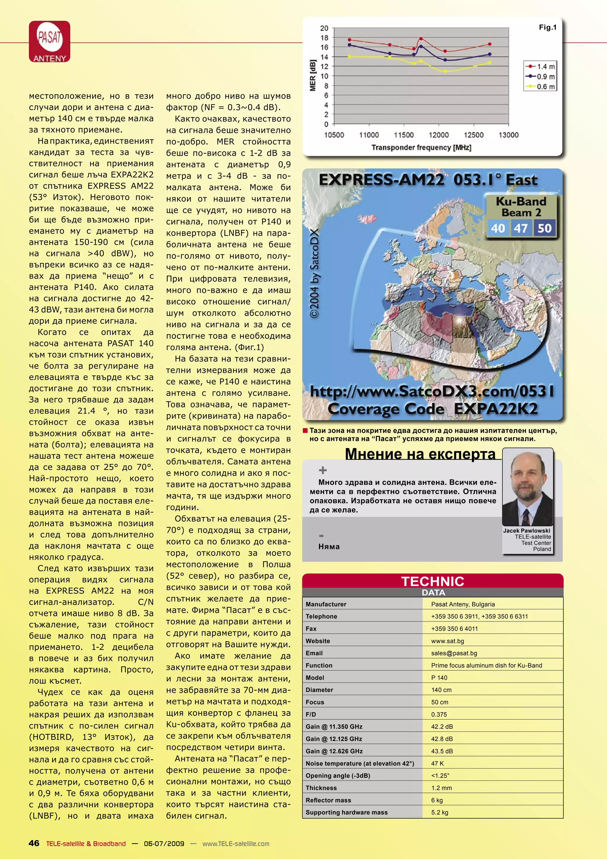 Fig.1




местоположение, но в тези             много добро ниво на шумов
случаи дори и антена с диа-           фактор (NF = 0.3~0.4 dB).
метър 140 см е твърде малка             Както очаквах, качеството
за тяхното приемане.                  на сигнала беше значително
  На практика, единственият           по-добро. MER стойността
кандидат за теста за чув-             беше по-висока с 1-2 dB за
ствителност на приемания              антената с диаметър 0,9
сигнал беше лъча EXPA22K2             метра и с 3-4 dB - за по-
от спътника EXPRESS AM22              малката антена. Може би
(53° Изток). Неговото пок-            някои от нашите читатели
ритие показваше, че може              ще се учудят, но нивото на
би ще бъде възможно при-              сигнала, получен от P140 и
емането му с диаметър на              конвертора (LNBF) на пара-
антената 150-190 см (сила             боличната антена не беше
на сигнала >40 dBW), но               по-голямо от нивото, полу-
въпреки всичко аз се надя-            чено от по-малките антени.
вах да приема “нещо” и с              При цифровата телевизия,
антената P140. Ако силата             много по-важно е да имаш
на сигнала достигне до 42-            високо отношение сигнал/
43 dBW, тази антена би могла          шум отколкото абсолютно
дори да приеме сигнала.               ниво на сигнала и за да се
  Когато    се   опитах    да         постигне това е необходима
насоча антената PASAT 140             голяма антена. (Фиг.1)
към този спътник установих,
                                        На базата на тези сравни-
че болта за регулиране на
                                      телни измервания може да
елевацията е твърде къс за
                                      се каже, че P140 е наистина
достигане до този спътник.
                                      антена с голямо усилване.
За него трябваше да задам
                                      Това означава, че парамет-
елевация 21.4 °, но тази
                                      рите (кривината) на парабо-
стойност се оказа извън
                                      личната повърхност са точни     ■ Тази зона на покритие едва достига до нашия изпитателен център,
възможния обхват на анте-
                                      и сигналът се фокусира в         но с антената на “Пасат” успяхме да приемем някои сигнали.
ната (болта); елевацията на
нашата тест антена можеше
                                      точката, където е монтиран
                                      облъчвателя. Самата антена
                                                                                   Мнение на експерта
да се задава от 25° до 70°.
Най-простото нещо, което
                                      е много солидна и ако я пос-          +
                                      тавите на достатъчно здрава        Много здрава и солидна антена. Всички еле-
можех да направя в този                                                менти са в перфектно съответствие. Отлична
                                      мачта, тя ще издържи много
случай беше да поставя еле-                                            опаковка. Изработката не оставя нищо повече
                                      години.                          да се желае.
вацията на антената в най-
                                        Обхватът на елевация (25-
долната възможна позиция
и след това допълнително
                                      70°) е подходящ за страни,
                                      които са по близко до еква-
                                                                            -                                                          Jacek Pawlowski
                                                                                                                                           TELE-satellite
                                                                                                                                             Test Center
да наклоня мачтата с още                                                    Няма                                                                  Poland
                                      тора, отколкото за моето
няколко градуса.
  След като извърших тази             местоположение в Полша
                                      (52° север), но разбира се,
операция видях сигнала
                                      всичко зависи и от това кой                                    TECHNIC
на EXPRESS AM22 на моя                                                                                       DATA
сигнал-анализатор.        C/N         спътник желаете да прие-
                                                                      Manufacturer                            Pasat Anteny, Bulgaria
отчета имаше ниво 8 dB. За            мате. Фирма “Пасат” е в със-
                                                                      Telephone                               +359 350 6 3911, +359 350 6 6311
съжаление, тази стойност              тояние да направи антени и
                                                                      Fax                                     +359 350 6 4011
беше малко под прага на               с други параметри, които да
                                                                      Website                                 www.sat.bg
приемането. 1-2 децибела              отговорят на Вашите нужди.
                                                                      Email                                   sales@pasat.bg
в повече и аз бих получил               Ако имате желание да
                                      закупите една от тези здрави    Function                                Prime focus aluminum dish for Ku-Band
някаква картина. Просто,
лош късмет.                           и лесни за монтаж антени,       Model                                   P 140

  Чудех се как да оценя               не забравяйте за 70-мм диа-     Diameter                                140 cm

работата на тази антена и             метър на мачтата и подходя-     Focus                                   50 cm

накрая реших да използвам             щия конвертор с фланец за       F/D                                     0.375
спътник с по-силен сигнал             Ku-обхвата, който трябва да     Gain @ 11.350 GHz                       42.2 dB
(HOTBIRD, 13° Изток), да              се закрепи към облъчвателя      Gain @ 12.125 GHz                       42.8 dB
измеря качеството на сиг-             посредством четири винта.       Gain @ 12.626 GHz                       43.5 dB
нала и да го сравня със стой-           Антената на “Пасат” е пер-
                                                                      Noise temperature (at elevation 42°)    47 K
ността, получена от антени            фектно решение за профе-
                                                                      Opening angle (-3dB)                    <1.25°
с диаметри, съответно 0,6 м           сионални монтажи, но също
                                                                      Thickness                               1.2 mm
и 0,9 м. Те бяха оборудвани           така и за частни клиенти,
                                                                      Reﬂector mass                           6 kg
с два различни конвертора             които търсят наистина ста-
                                                                      Supporting hardware mass                5.2 kg
(LNBF), но и двата имаха              билен сигнал.


46 TELE-satellite & Broadband — 06-07/2009 — www.TELE-satellite.com
 