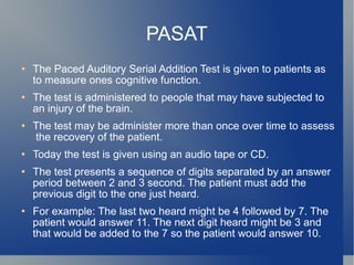 PASAT The Paced Auditory Serial Addition Test is given to patients as to measure ones cognitive function. The test is administered to people that may have subjected to an injury of the brain. The test may be administer more than once over time to assess  the recovery of the patient. Today the test is given using an audio tape or CD. The test presents a sequence of digits separated by an answer period between 2 and 3 second. The patient must add the previous digit to the one just heard.  For example: The last two heard might be 4 followed by 7. The patient would answer 11. The next digit heard might be 3 and that would be added to the 7 so the patient would answer 10. 