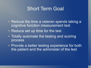 Short Term Goal Reduce the time a veteran spends taking a cognitive function measurement test Reduce set up time for the test Totally automate the testing and scoring process Provide a better testing experience for both the patient and the administer of the test 