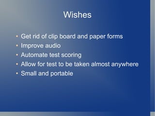 Wishes Get rid of clip board and paper forms Improve audio Automate test scoring Allow for test to be taken almost anywhere Small and portable 