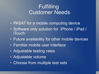 Fulfilling  Customer Needs PASAT for a mobile computing device Software only solution for  iPhone / iPad / iTouch Future availability for other mobile devices Familiar mobile user interface Adjustable testing rates Adjustable volume Choose from multiple test sets 